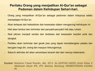 Perilaku Orang yang menjadikan Al-Qur'an sebagai
Pedoman dalam Kehidupan Sehari-hari.
1) Orang yang menjadikan Al-Qur’an sebagai pedoman dalam hidupnya selalu
mempelajari Al-Qur’an.
2) Akan terlepas dari kebodohan dan kesesatan dalam mengarungi kehidupan ini.
3) Hati akan lembut dan terhindar dari penyakit-penyakit hati atau ruhani.
4) Akal pikiran menjadi cerdas dan terbebas dari kesesatan berpikir picik dan
dangkal.
5) Perilaku akan terhindar dari gerak jiwa yang dapat mendatangkan petaka dan
kerugian bagi diri, orang lain maupun linkungannya.
6) Seluruh aktivitas diri akan senantiasa terarah dari dan menuju kebenaran.
Sumber :Mukarom Faisal Rosidin, dkk. 2013. AL-QUR’AN HADIS Untuk Kelas X
Madrasah Aliyah IPA, IPS, Bahasa. Bandung: KEMENTERIAN AGAMA
RI.
 