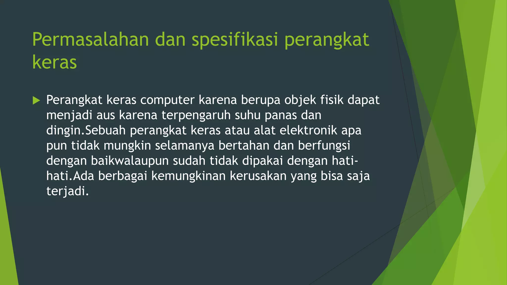 Permasalahan dan spesifikasi perangkat
keras
 Perangkat keras computer karena berupa objek fisik dapat
menjadi aus karena terpengaruh suhu panas dan
dingin.Sebuah perangkat keras atau alat elektronik apa
pun tidak mungkin selamanya bertahan dan berfungsi
dengan baikwalaupun sudah tidak dipakai dengan hati-
hati.Ada berbagai kemungkinan kerusakan yang bisa saja
terjadi.
 