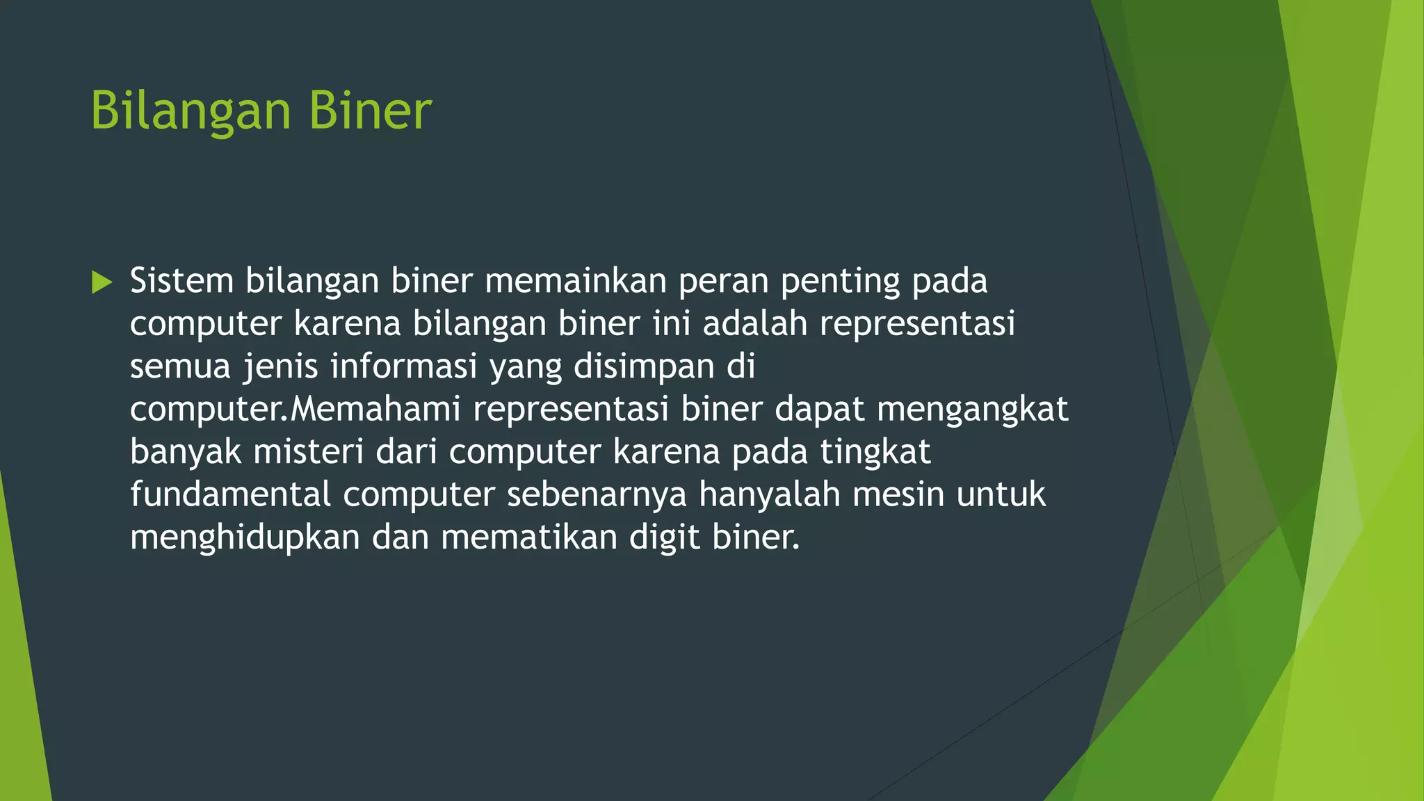 Bilangan Biner
 Sistem bilangan biner memainkan peran penting pada
computer karena bilangan biner ini adalah representasi
semua jenis informasi yang disimpan di
computer.Memahami representasi biner dapat mengangkat
banyak misteri dari computer karena pada tingkat
fundamental computer sebenarnya hanyalah mesin untuk
menghidupkan dan mematikan digit biner.
 