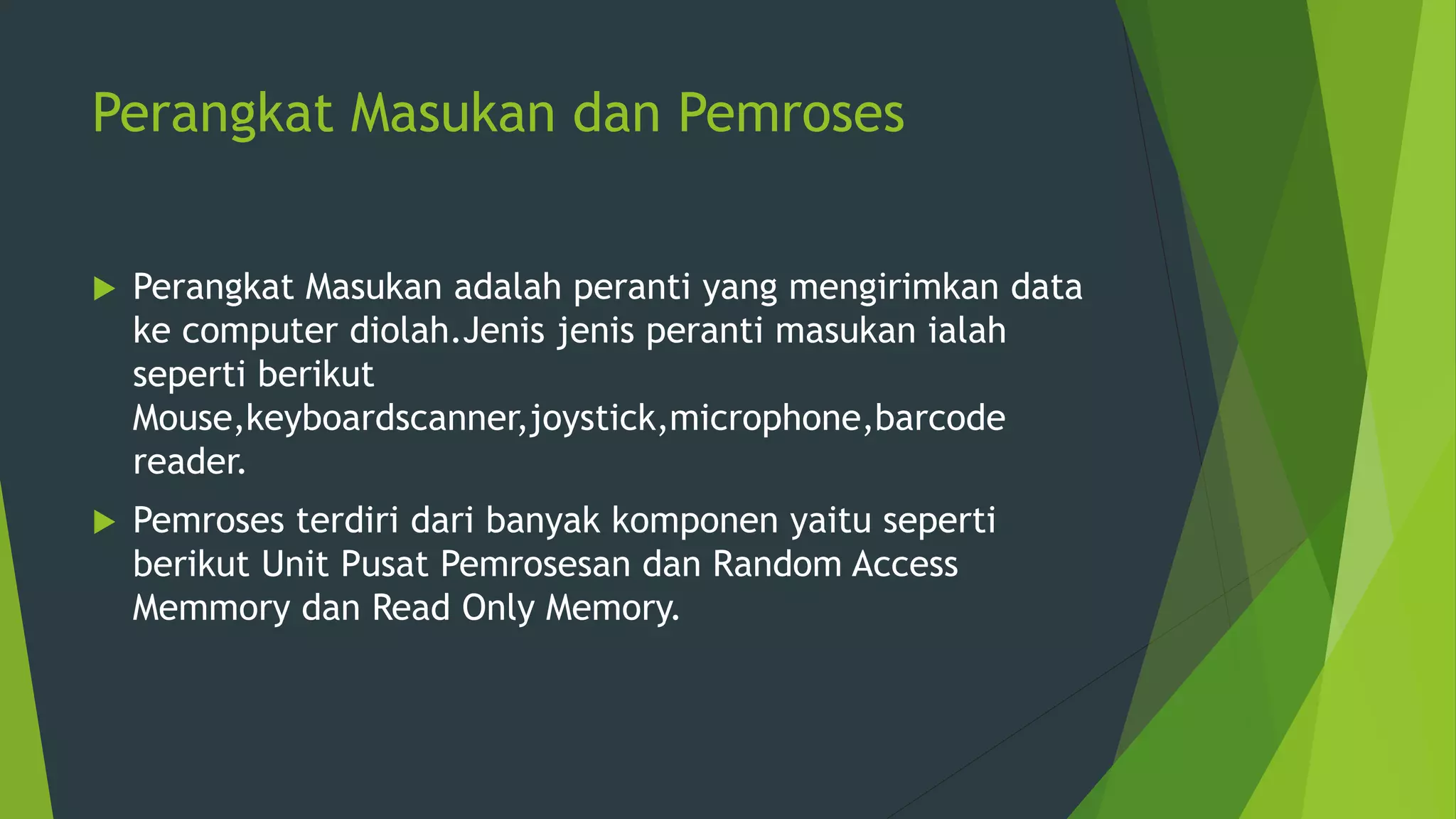 Perangkat Masukan dan Pemroses
 Perangkat Masukan adalah peranti yang mengirimkan data
ke computer diolah.Jenis jenis peranti masukan ialah
seperti berikut
Mouse,keyboardscanner,joystick,microphone,barcode
reader.
 Pemroses terdiri dari banyak komponen yaitu seperti
berikut Unit Pusat Pemrosesan dan Random Access
Memmory dan Read Only Memory.
 