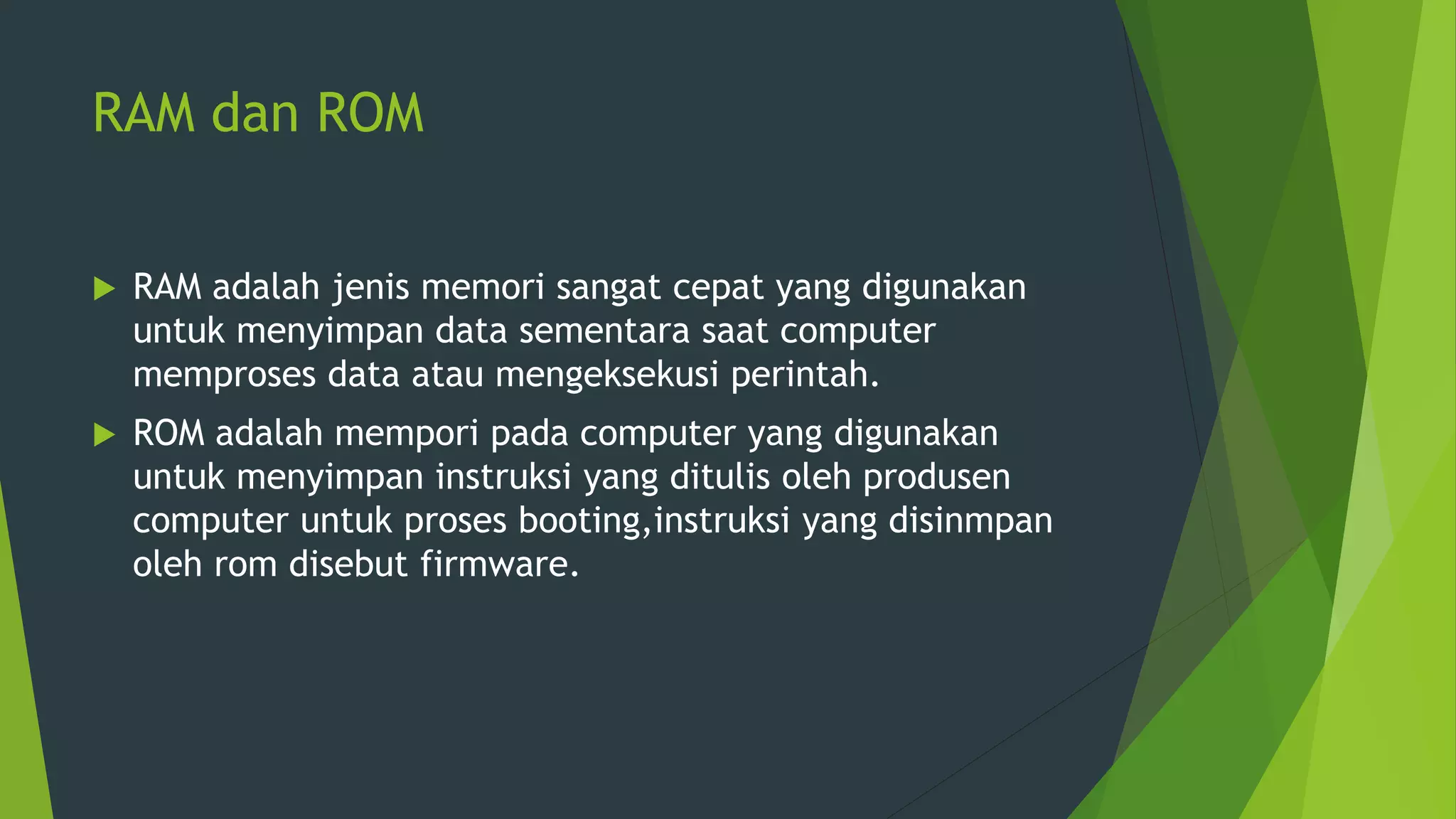 RAM dan ROM
 RAM adalah jenis memori sangat cepat yang digunakan
untuk menyimpan data sementara saat computer
memproses data atau mengeksekusi perintah.
 ROM adalah mempori pada computer yang digunakan
untuk menyimpan instruksi yang ditulis oleh produsen
computer untuk proses booting,instruksi yang disinmpan
oleh rom disebut firmware.
 