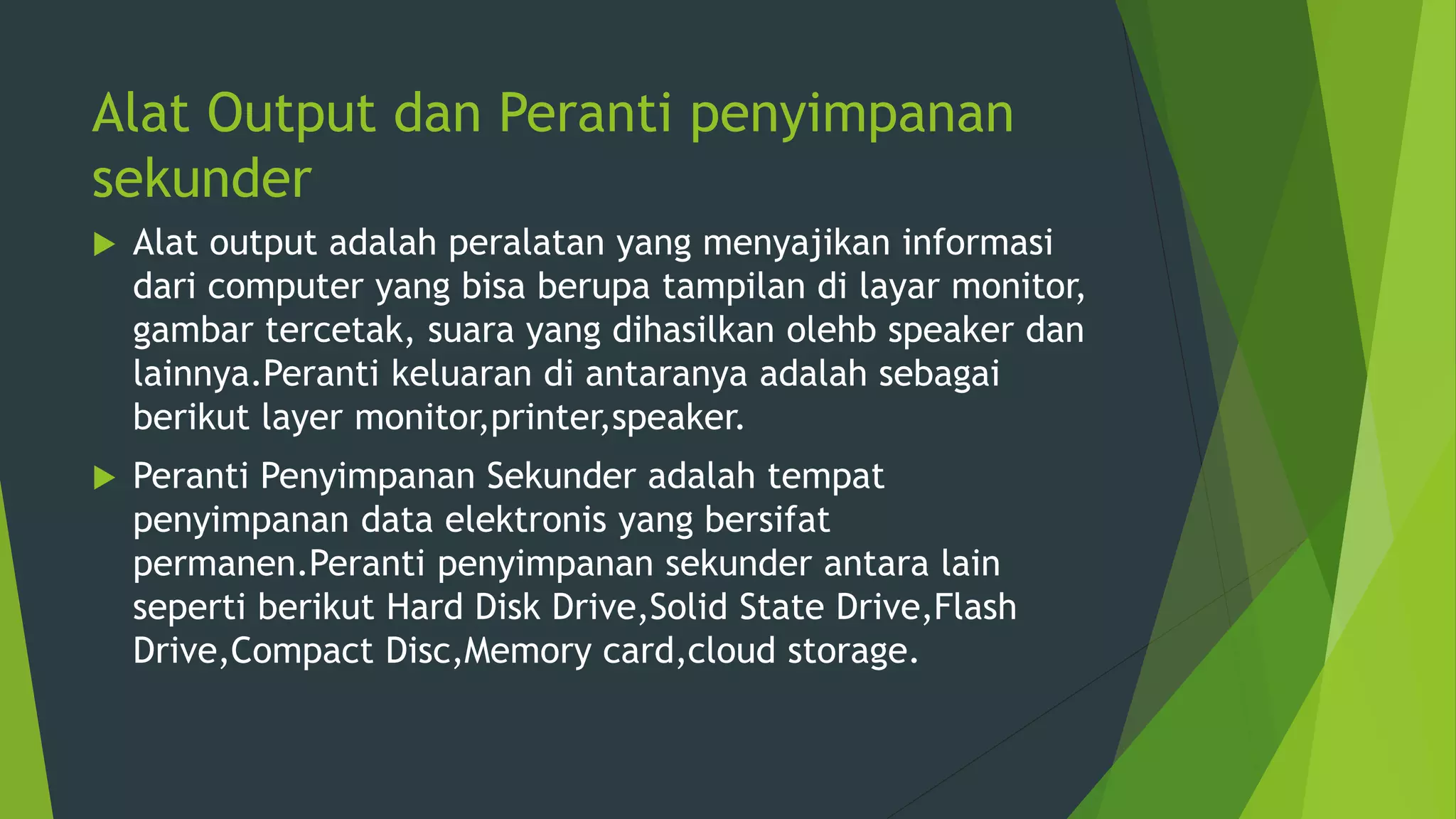 Alat Output dan Peranti penyimpanan
sekunder
 Alat output adalah peralatan yang menyajikan informasi
dari computer yang bisa berupa tampilan di layar monitor,
gambar tercetak, suara yang dihasilkan olehb speaker dan
lainnya.Peranti keluaran di antaranya adalah sebagai
berikut layer monitor,printer,speaker.
 Peranti Penyimpanan Sekunder adalah tempat
penyimpanan data elektronis yang bersifat
permanen.Peranti penyimpanan sekunder antara lain
seperti berikut Hard Disk Drive,Solid State Drive,Flash
Drive,Compact Disc,Memory card,cloud storage.
 