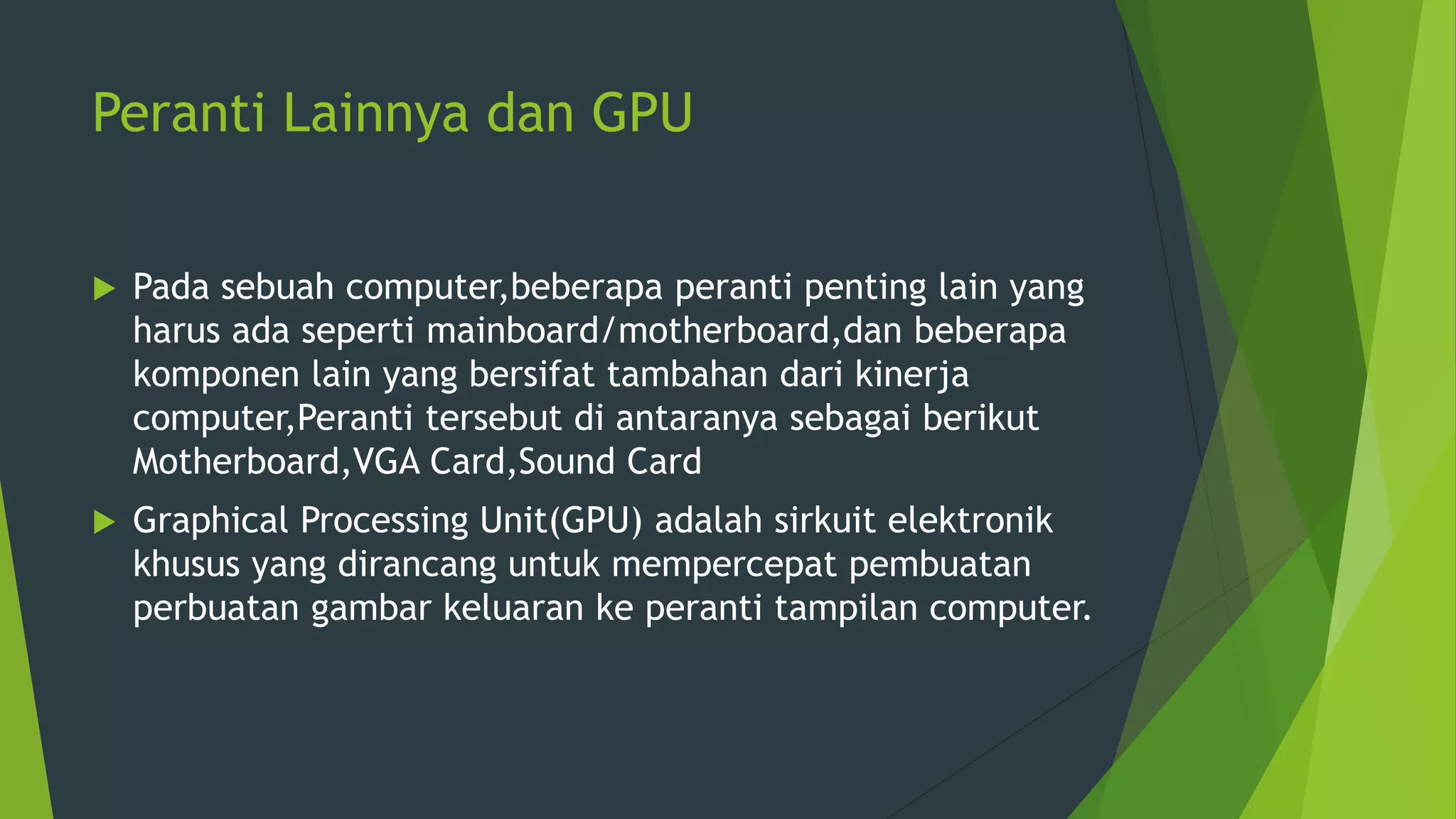 Peranti Lainnya dan GPU
 Pada sebuah computer,beberapa peranti penting lain yang
harus ada seperti mainboard/motherboard,dan beberapa
komponen lain yang bersifat tambahan dari kinerja
computer,Peranti tersebut di antaranya sebagai berikut
Motherboard,VGA Card,Sound Card
 Graphical Processing Unit(GPU) adalah sirkuit elektronik
khusus yang dirancang untuk mempercepat pembuatan
perbuatan gambar keluaran ke peranti tampilan computer.
 