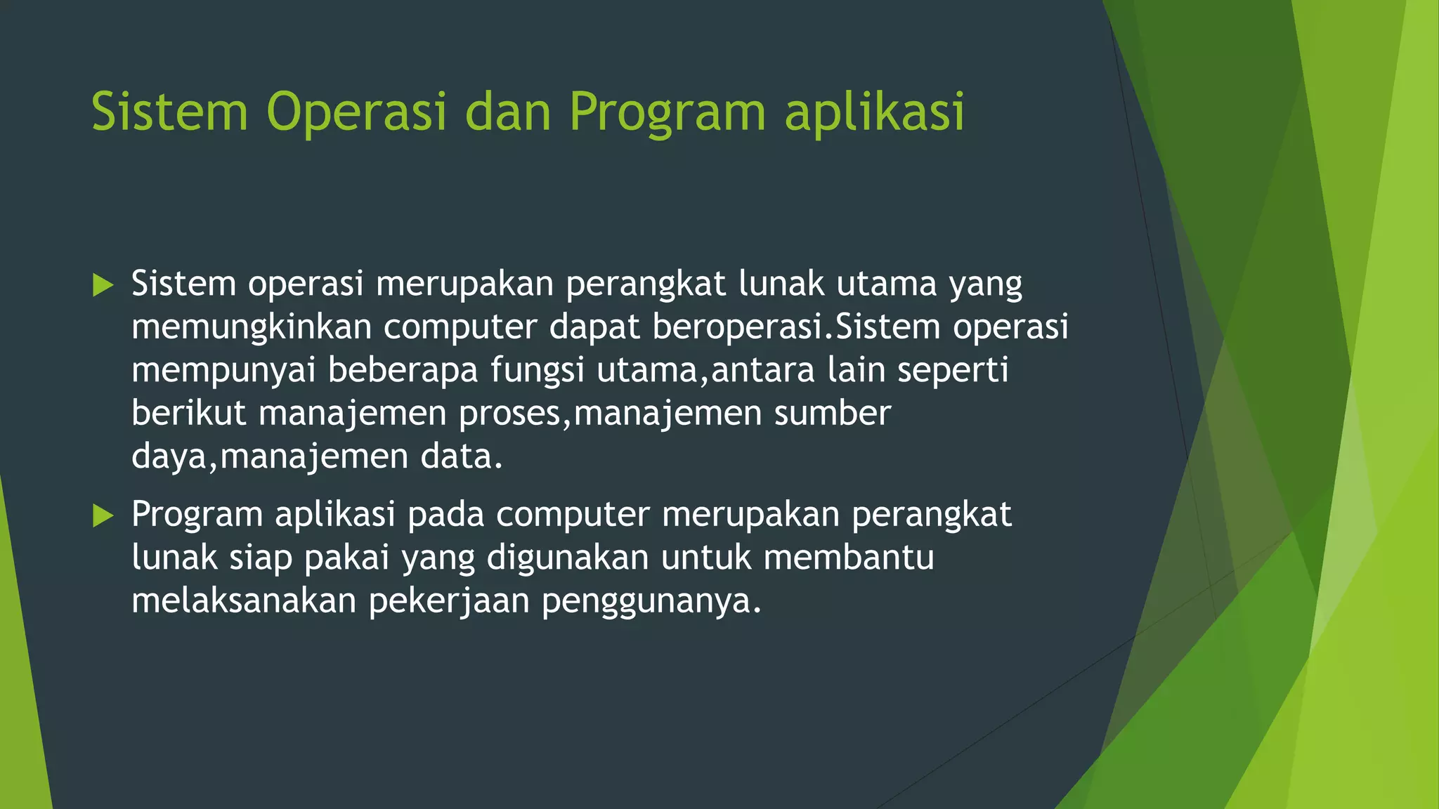 Sistem Operasi dan Program aplikasi
 Sistem operasi merupakan perangkat lunak utama yang
memungkinkan computer dapat beroperasi.Sistem operasi
mempunyai beberapa fungsi utama,antara lain seperti
berikut manajemen proses,manajemen sumber
daya,manajemen data.
 Program aplikasi pada computer merupakan perangkat
lunak siap pakai yang digunakan untuk membantu
melaksanakan pekerjaan penggunanya.
 