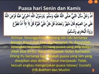 Puasa hari Senin dan Kamis
Artinya: Sesungguhnya seorang laki-laki bertanya
kepada Rasulullah Saw, dia bertanya: Ya, Rasulullah,
terangkan kepadaku tentang puasa yang difardukan
Allah atas diriku. Rasul menjawab: bulan Ramadon.
Orang itu bertanya lagi, Adakah puasa yang lain yang
diwajikan atas diriku?, Rasul menjawab: Tidak,
kecuali engkau mengerjakan puasa tatawu’ (sunah)
(HR.Bukhori dan Muslim
?
 