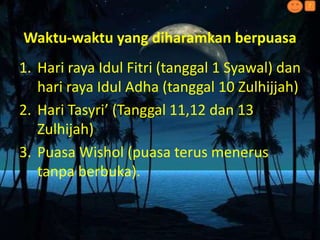 Waktu-waktu yang diharamkan berpuasa
1. Hari raya Idul Fitri (tanggal 1 Syawal) dan
hari raya Idul Adha (tanggal 10 Zulhijjah)
2. Hari Tasyri’ (Tanggal 11,12 dan 13
Zulhijah)
3. Puasa Wishol (puasa terus menerus
tanpa berbuka).
?
 