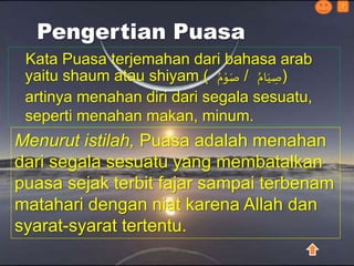 Pengertian Puasa
Kata Puasa terjemahan dari bahasa arab
yaitu shaum atau shiyam ( ُ‫م‬ْ‫و‬َ‫ص‬ / ُ‫ام‬َ‫ي‬ ِ‫)ص‬
artinya menahan diri dari segala sesuatu,
seperti menahan makan, minum.
?
Menurut istilah, Puasa adalah menahan
dari segala sesuatu yang membatalkan
puasa sejak terbit fajar sampai terbenam
matahari dengan niat karena Allah dan
syarat-syarat tertentu.
 