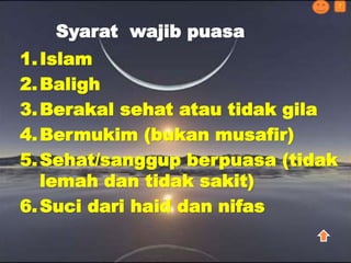 1.Islam
2.Baligh
3.Berakal sehat atau tidak gila
4.Bermukim (bukan musafir)
5.Sehat/sanggup berpuasa (tidak
lemah dan tidak sakit)
6.Suci dari haid dan nifas
Syarat wajib puasa
?
 