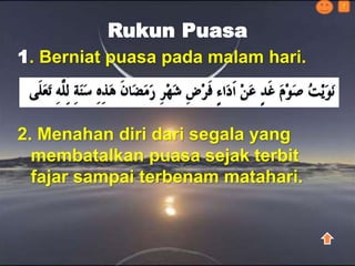 Rukun Puasa
1. Berniat puasa pada malam hari.
2. Menahan diri dari segala yang
membatalkan puasa sejak terbit
fajar sampai terbenam matahari.
?
 