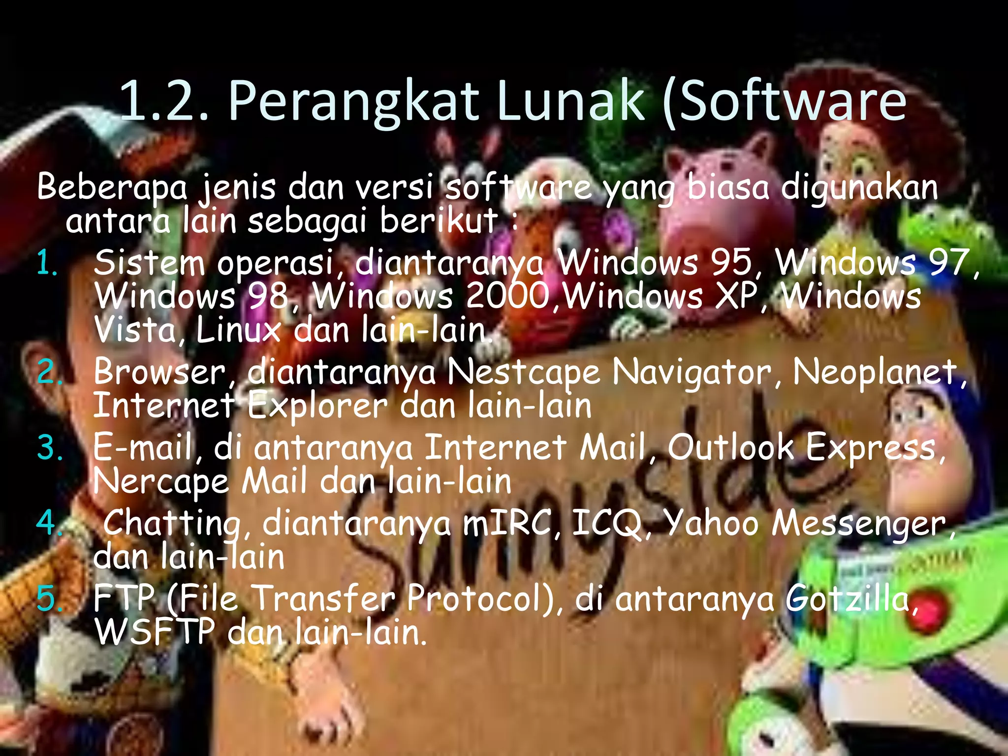 1.2. Perangkat Lunak (Software
Beberapa jenis dan versi software yang biasa digunakan
antara lain sebagai berikut :
1. Sistem operasi, diantaranya Windows 95, Windows 97,
Windows 98, Windows 2000,Windows XP, Windows
Vista, Linux dan lain-lain.
2. Browser, diantaranya Nestcape Navigator, Neoplanet,
Internet Explorer dan lain-lain
3. E-mail, di antaranya Internet Mail, Outlook Express,
Nercape Mail dan lain-lain
4. Chatting, diantaranya mIRC, ICQ, Yahoo Messenger,
dan lain-lain
5. FTP (File Transfer Protocol), di antaranya Gotzilla,
WSFTP dan lain-lain.

 