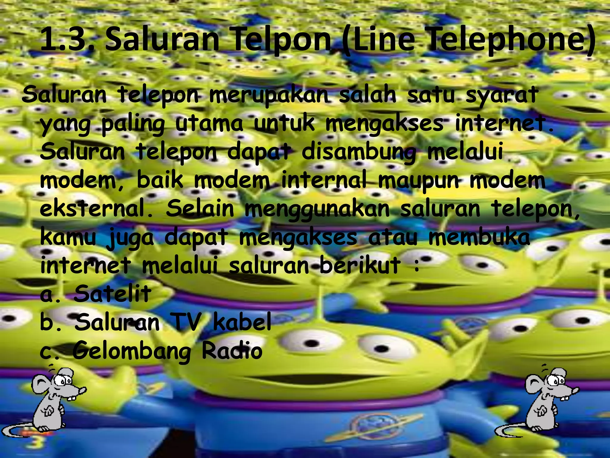 1.3. Saluran Telpon (Line Telephone)
Saluran telepon merupakan salah satu syarat
yang paling utama untuk mengakses internet.
Saluran telepon dapat disambung melalui
modem, baik modem internal maupun modem
eksternal. Selain menggunakan saluran telepon,
kamu juga dapat mengakses atau membuka
internet melalui saluran berikut :
a. Satelit
b. Saluran TV kabel
c. Gelombang Radio

 