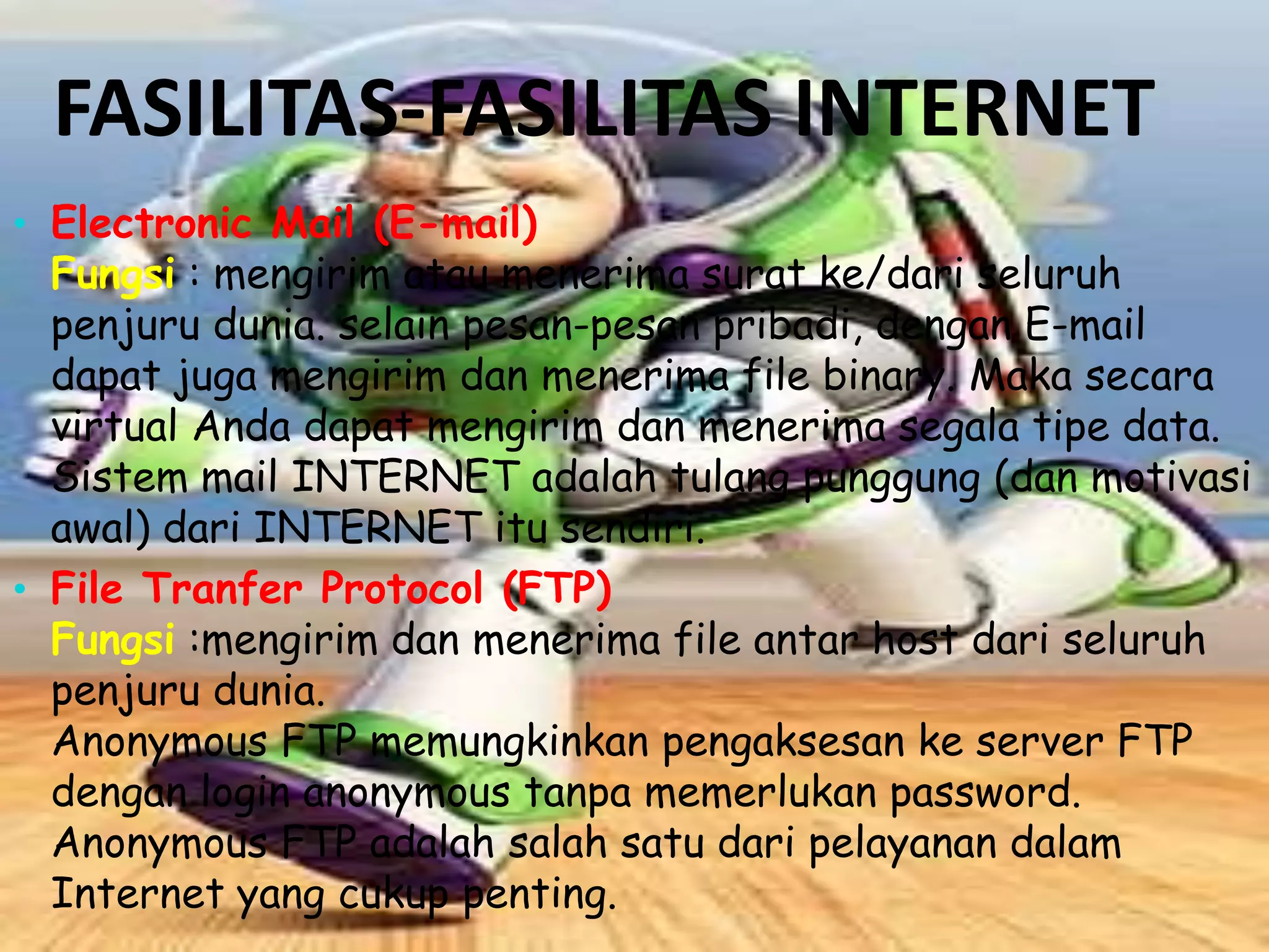 FASILITAS-FASILITAS INTERNET
• Electronic Mail (E-mail)

Fungsi : mengirim atau menerima surat ke/dari seluruh
penjuru dunia. selain pesan-pesan pribadi, dengan E-mail
dapat juga mengirim dan menerima file binary. Maka secara
virtual Anda dapat mengirim dan menerima segala tipe data.
Sistem mail INTERNET adalah tulang punggung (dan motivasi
awal) dari INTERNET itu sendiri.
• File Tranfer Protocol (FTP)
Fungsi :mengirim dan menerima file antar host dari seluruh
penjuru dunia.
Anonymous FTP memungkinkan pengaksesan ke server FTP
dengan login anonymous tanpa memerlukan password.
Anonymous FTP adalah salah satu dari pelayanan dalam
Internet yang cukup penting.

 