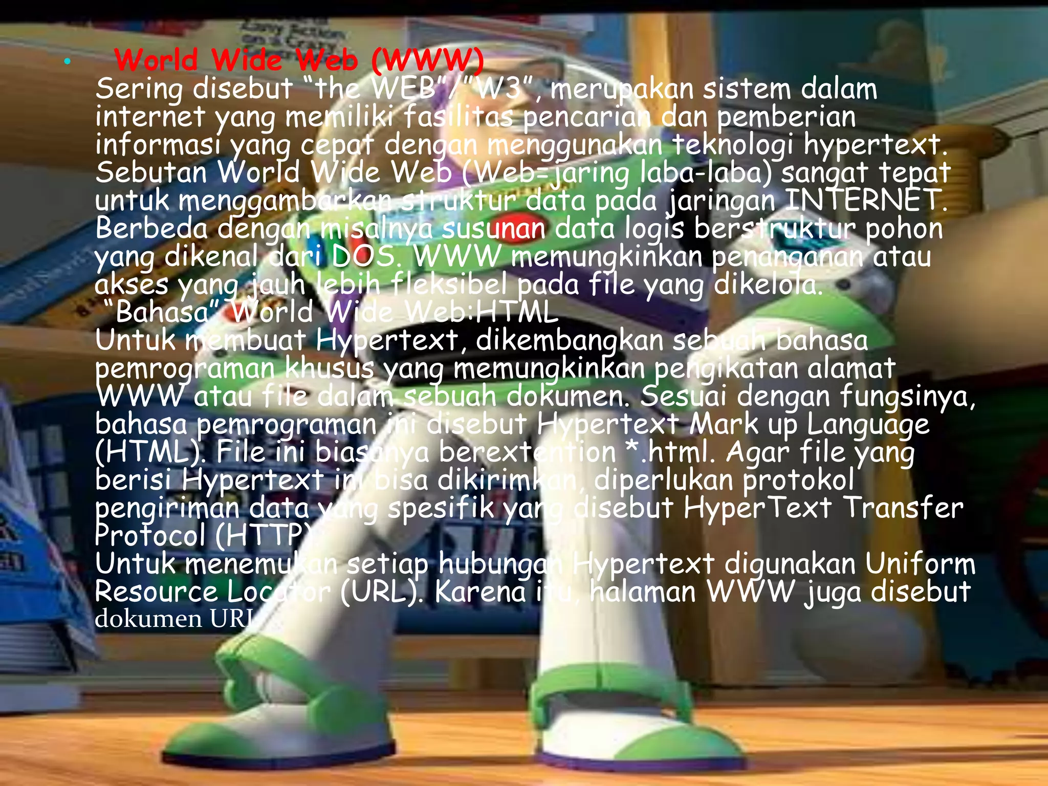 •

World Wide Web (WWW)
Sering disebut “the WEB”/”W3”, merupakan sistem dalam
internet yang memiliki fasilitas pencarian dan pemberian
informasi yang cepat dengan menggunakan teknologi hypertext.
Sebutan World Wide Web (Web=jaring laba-laba) sangat tepat
untuk menggambarkan struktur data pada jaringan INTERNET.
Berbeda dengan misalnya susunan data logis berstruktur pohon
yang dikenal dari DOS. WWW memungkinkan penanganan atau
akses yang jauh lebih fleksibel pada file yang dikelola.
“Bahasa” World Wide Web:HTML
Untuk membuat Hypertext, dikembangkan sebuah bahasa
pemrograman khusus yang memungkinkan pengikatan alamat
WWW atau file dalam sebuah dokumen. Sesuai dengan fungsinya,
bahasa pemrograman ini disebut Hypertext Mark up Language
(HTML). File ini biasanya berextention *.html. Agar file yang
berisi Hypertext ini bisa dikirimkan, diperlukan protokol
pengiriman data yang spesifik yang disebut HyperText Transfer
Protocol (HTTP).
Untuk menemukan setiap hubungan Hypertext digunakan Uniform
Resource Locator (URL). Karena itu, halaman WWW juga disebut
dokumen URL

 