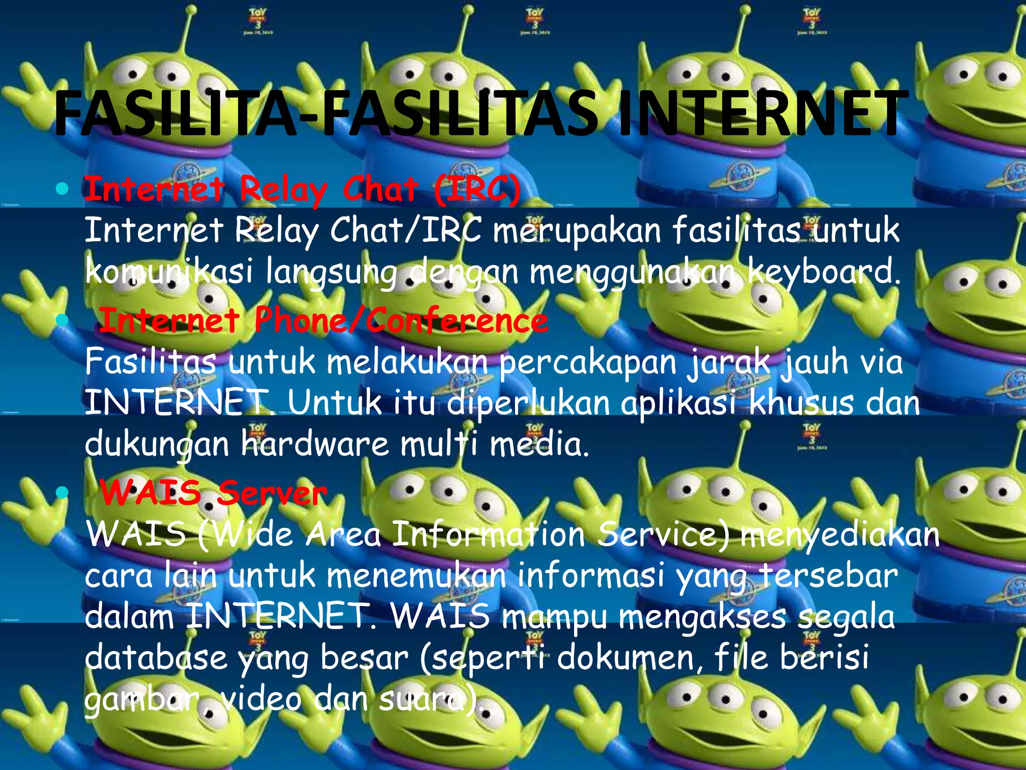 FASILITA-FASILITAS INTERNET
 Internet Relay Chat (IRC)

Internet Relay Chat/IRC merupakan fasilitas untuk
komunikasi langsung dengan menggunakan keyboard.
 Internet Phone/Conference
Fasilitas untuk melakukan percakapan jarak jauh via
INTERNET. Untuk itu diperlukan aplikasi khusus dan
dukungan hardware multi media.
 WAIS Server
WAIS (Wide Area Information Service) menyediakan
cara lain untuk menemukan informasi yang tersebar
dalam INTERNET. WAIS mampu mengakses segala
database yang besar (seperti dokumen, file berisi
gambar, video dan suara).

 