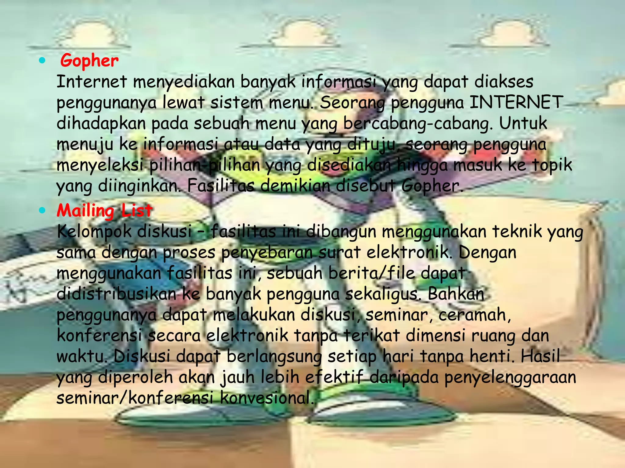  Gopher

Internet menyediakan banyak informasi yang dapat diakses
penggunanya lewat sistem menu. Seorang pengguna INTERNET
dihadapkan pada sebuah menu yang bercabang-cabang. Untuk
menuju ke informasi atau data yang dituju, seorang pengguna
menyeleksi pilihan-pilihan yang disediakan hingga masuk ke topik
yang diinginkan. Fasilitas demikian disebut Gopher.
 Mailing List
Kelompok diskusi – fasilitas ini dibangun menggunakan teknik yang
sama dengan proses penyebaran surat elektronik. Dengan
menggunakan fasilitas ini, sebuah berita/file dapat
didistribusikan ke banyak pengguna sekaligus. Bahkan
penggunanya dapat melakukan diskusi, seminar, ceramah,
konferensi secara elektronik tanpa terikat dimensi ruang dan
waktu. Diskusi dapat berlangsung setiap hari tanpa henti. Hasil
yang diperoleh akan jauh lebih efektif daripada penyelenggaraan
seminar/konferensi konvesional.

 