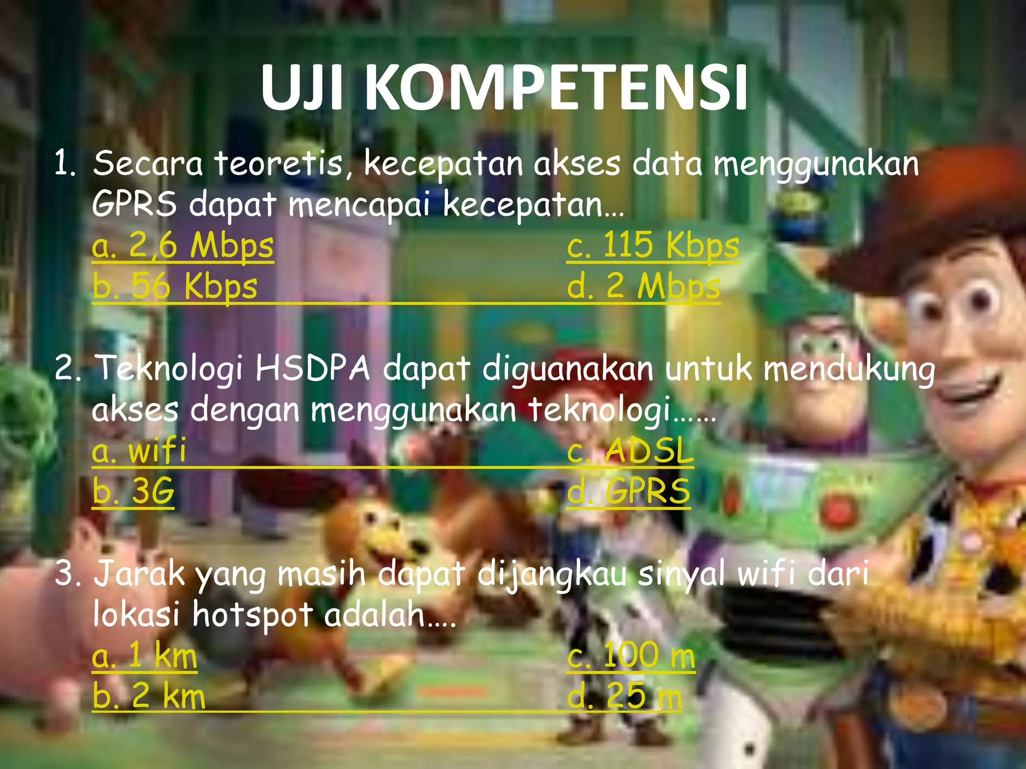 UJI KOMPETENSI
1. Secara teoretis, kecepatan akses data menggunakan
GPRS dapat mencapai kecepatan…
a. 2,6 Mbps
c. 115 Kbps
b. 56 Kbps
d. 2 Mbps
2. Teknologi HSDPA dapat diguanakan untuk mendukung
akses dengan menggunakan teknologi……
a. wifi
c. ADSL
b. 3G
d. GPRS

3. Jarak yang masih dapat dijangkau sinyal wifi dari
lokasi hotspot adalah….
a. 1 km
c. 100 m
b. 2 km
d. 25 m

 
