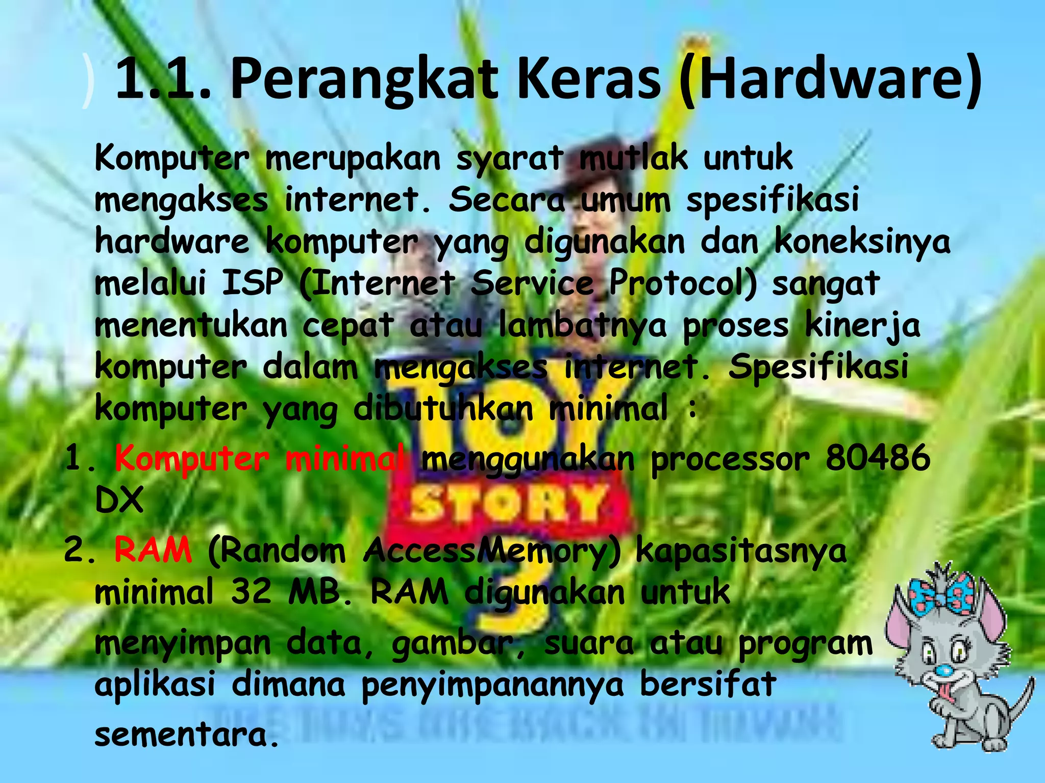 ) 1.1. Perangkat Keras (Hardware)
Komputer merupakan syarat mutlak untuk
mengakses internet. Secara umum spesifikasi
hardware komputer yang digunakan dan koneksinya
melalui ISP (Internet Service Protocol) sangat
menentukan cepat atau lambatnya proses kinerja
komputer dalam mengakses internet. Spesifikasi
komputer yang dibutuhkan minimal :
1. Komputer minimal menggunakan processor 80486
DX
2. RAM (Random AccessMemory) kapasitasnya
minimal 32 MB. RAM digunakan untuk
menyimpan data, gambar, suara atau program
aplikasi dimana penyimpanannya bersifat
sementara.

 
