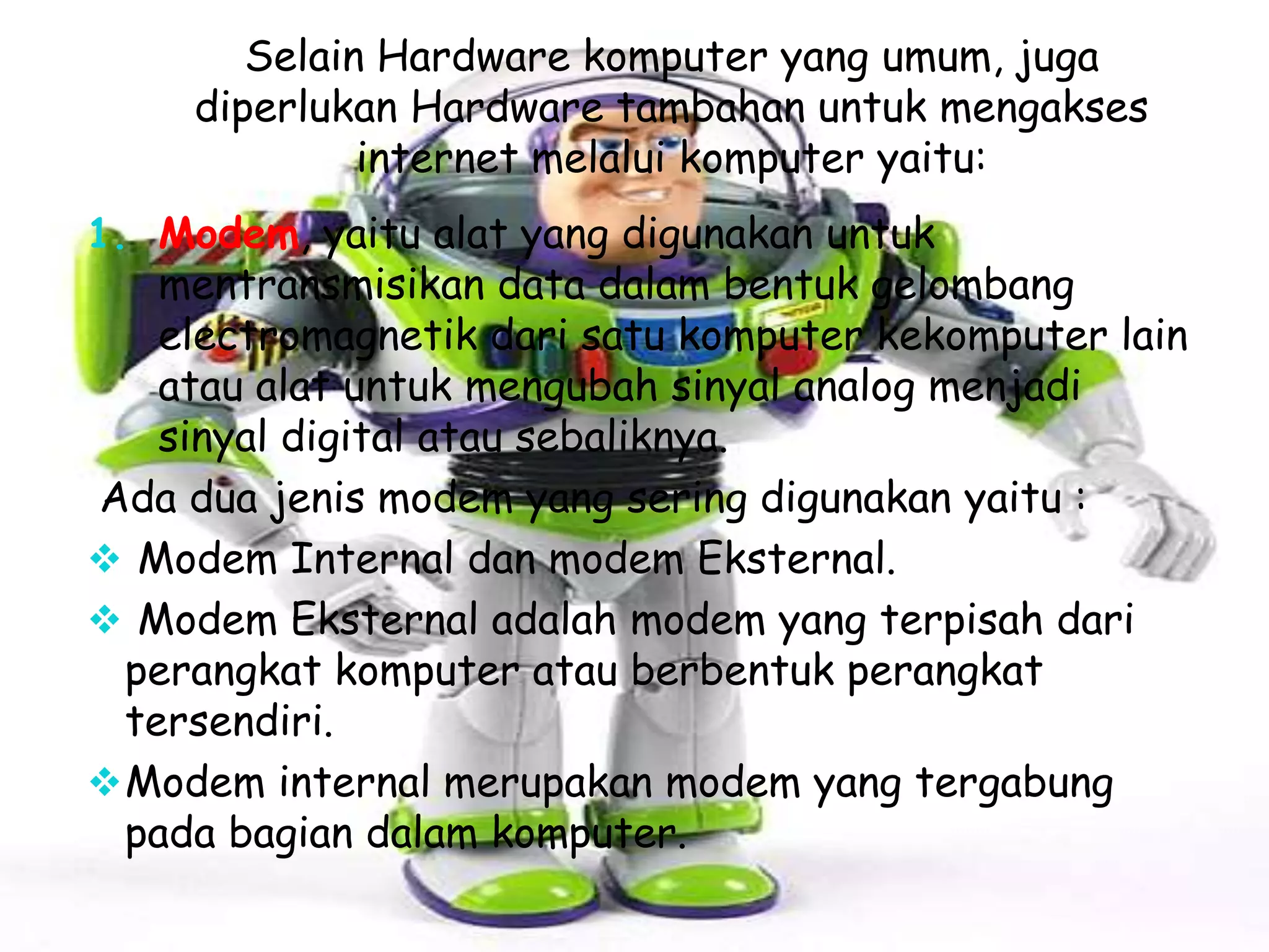 Selain Hardware komputer yang umum, juga
diperlukan Hardware tambahan untuk mengakses
internet melalui komputer yaitu:
1. Modem, yaitu alat yang digunakan untuk

mentransmisikan data dalam bentuk gelombang
electromagnetik dari satu komputer kekomputer lain
atau alat untuk mengubah sinyal analog menjadi
sinyal digital atau sebaliknya.
Ada dua jenis modem yang sering digunakan yaitu :
 Modem Internal dan modem Eksternal.
 Modem Eksternal adalah modem yang terpisah dari
perangkat komputer atau berbentuk perangkat
tersendiri.
 Modem internal merupakan modem yang tergabung
pada bagian dalam komputer.

 