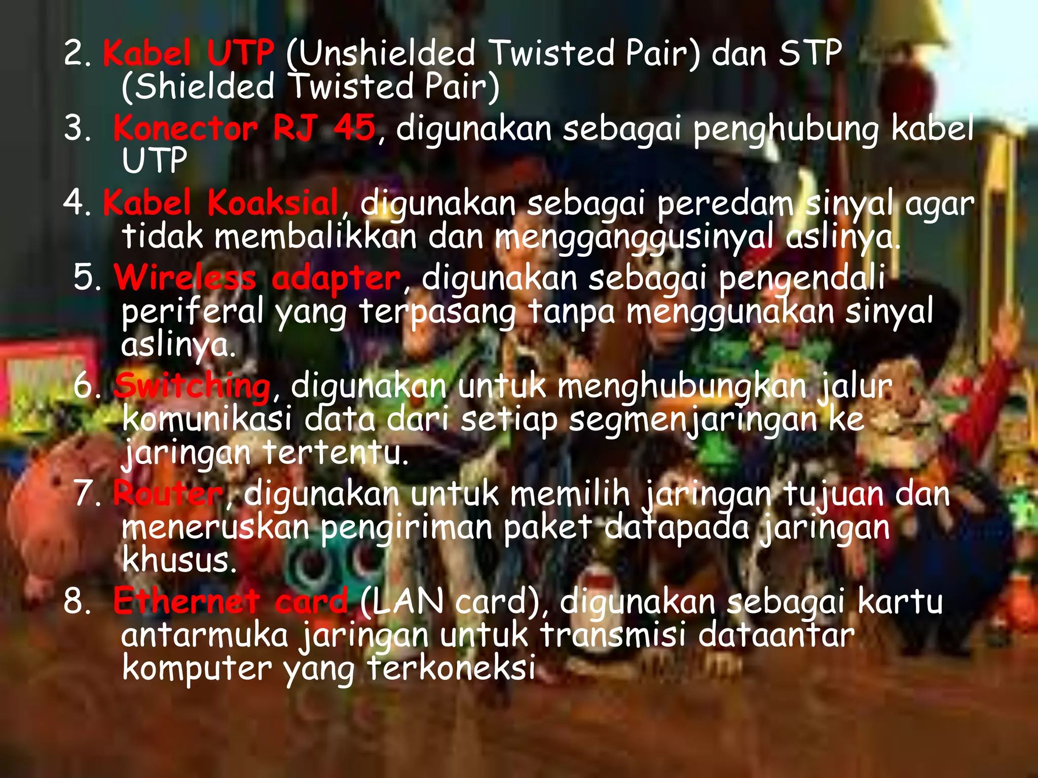 2. Kabel UTP (Unshielded Twisted Pair) dan STP
(Shielded Twisted Pair)
3. Konector RJ 45, digunakan sebagai penghubung kabel
UTP
4. Kabel Koaksial, digunakan sebagai peredam sinyal agar
tidak membalikkan dan mengganggusinyal aslinya.
5. Wireless adapter, digunakan sebagai pengendali
periferal yang terpasang tanpa menggunakan sinyal
aslinya.
6. Switching, digunakan untuk menghubungkan jalur
komunikasi data dari setiap segmenjaringan ke
jaringan tertentu.
7. Router, digunakan untuk memilih jaringan tujuan dan
meneruskan pengiriman paket datapada jaringan
khusus.
8. Ethernet card (LAN card), digunakan sebagai kartu
antarmuka jaringan untuk transmisi dataantar
komputer yang terkoneksi

 
