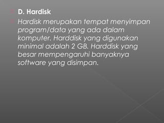  D. Hardisk
 Hardisk merupakan tempat menyimpan
program/data yang ada dalam
komputer. Harddisk yang digunakan
minimal adalah 2 GB. Harddisk yang
besar mempengaruhi banyaknya
software yang disimpan.
 