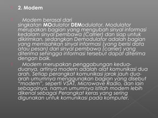  2. Modem
    Modem berasal dari
singkatan MOdulator DEModulator. Modulator
merupakan bagian yang mengubah sinyal informasi
kedalam sinyal pembawa (Carrier) dan siap untuk
dikirimkan, sedangkan Demodulator adalah bagian
yang memisahkan sinyal informasi (yang berisi data
atau pesan) dari sinyal pembawa (carrier) yang
diterima sehingga informasi tersebut dapat diterima
dengan baik.
    Modem merupakan penggabungan kedua-
duanya, artinya modem adalah alat komunikasi dua
arah. Setiap perangkat komunikasi jarak jauh dua-
arah umumnya menggunakan bagian yang disebut
“modem”, seperti VSAT, Microwave Radio, dan lain
sebagainya, namun umumnya istilah modem lebih
dikenal sebagai Perangkat keras yang sering
digunakan untuk komunikasi pada komputer.
 
