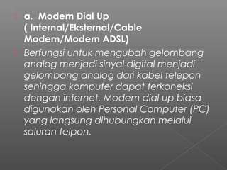  a.  Modem Dial Up
( Internal/Eksternal/Cable
Modem/Modem ADSL)
 Berfungsi untuk mengubah gelombang
analog menjadi sinyal digital menjadi
gelombang analog dari kabel telepon
sehingga komputer dapat terkoneksi
dengan internet. Modem dial up biasa
digunakan oleh Personal Computer (PC)
yang langsung dihubungkan melalui
saluran telpon.
 