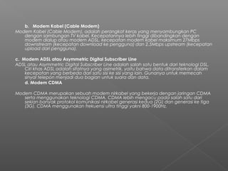b.   Modem Kabel (Cable Modem)
Modem Kabel (Cable Modem), adalah perangkat keras yang menyambungkan PC
dengan sambungan TV kabel. Kecepatannya lebih tinggi dibandingkan dengan
modem dialup atau modem ADSL, kecepatan modem kabel maksimum 27Mbps
downstream (kecepatan download ke pengguna) dan 2,5Mbps upstream (kecepatan
upload dari pengguna).
c.  Modem ADSL atau Asymmetric Digital Subscriber Line
ADSL atau Asymmetric Digital Subscriber Line adalah salah satu bentuk dari teknologi DSL.
Ciri khas ADSL adalah sifatnya yang asimetrik, yaitu bahwa data ditransferkan dalam
kecepatan yang berbeda dari satu sisi ke sisi yang lain. Gunanya untuk memecah
sinyal telepon menjadi dua bagian untuk suara dan data.
d. Modem CDMA
Modem CDMA merupakan sebuah modem nirkabel yang bekerja dengan jaringan CDMA
serta menggunakan teknologi CDMA. CDMA lebih mengacu pada salah satu dari
sekian banyak protokol komunikasi nirkabel generasi kedua (2G) dan generasi ke tiga
(3G). CDMA menggunakan frekuensi ultra tinggi yakni 800-1900Hz.
 