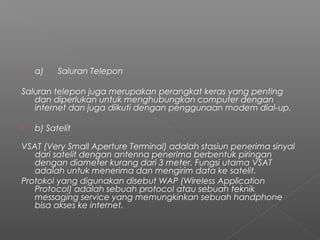  a)      Saluran Telepon
Saluran telepon juga merupakan perangkat keras yang penting
dan diperlukan untuk menghubungkan computer dengan
internet dan juga diikuti dengan penggunaan modem dial-up.
 b) Satelit
VSAT (Very Small Aperture Terminal) adalah stasiun penerima sinyal
dari satelit dengan antenna penerima berbentuk piringan
dengan diameter kurang dari 3 meter. Fungsi utama VSAT
adalah untuk menerima dan mengirim data ke satelit.
Protokol yang digunakan disebut WAP (Wireless Application
Protocol) adalah sebuah protocol atau sebuah teknik
messaging service yang memungkinkan sebuah handphone
bisa akses ke internet.
 