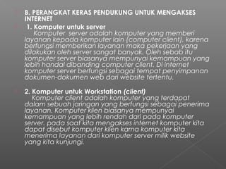  B. PERANGKAT KERAS PENDUKUNG UNTUK MENGAKSES
INTERNET
  1. Komputer untuk server
     Komputer  server adalah komputer yang memberi
layanan kepada komputer lain (computer client), karena
berfungsi memberikan layanan maka pekerjaan yang
dilakukan oleh server sangat banyak. Oleh sebab itu
komputer server biasanya mempunyai kemampuan yang
lebih handal dibanding computer client. Di internet
komputer server berfungsi sebagai tempat penyimpanan
dokumen-dokumen web dari website tertentu.
 2. Komputer untuk Workstation (client)
    Komputer client adalah komputer yang terdapat
dalam sebuah jaringan yang berfungsi sebagai penerima
layanan. Komputer klien biasanya mempunyai
kemampuan yang lebih rendah dari pada komputer
server. pada saat kita mengakses internet komputer kita
dapat disebut komputer klien karna komputer kita
menerima layanan dari komputer server milik website
yang kita kunjungi.
 
