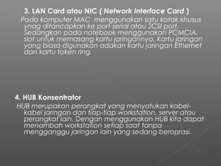  3. LAN Card atau NIC ( Network Interface Card )
   Pada komputer MAC  menggunakan satu kotak khusus
ynag ditancapkan ke port serial atau SCSI port.
Sedangkan pada notebook menggunakan PCMCIA.
slot untuk memasang kartu jaringannya. Kartu jaringan
yang biasa digunakan adakan kartu jaringan Ethernet
dan kartu token ring.
4. HUB Konsentrator
 HUB merupakan perangkat yang menyatukan kabel-
kabel jaringan dan tiap-tiap workstation, server atau
perangkat lain. Dengan menggunakan HUB kita dapat
menambah workstation setiap saat tanpa
mengganggu jaringan lain yang sedang beroprasi.
 