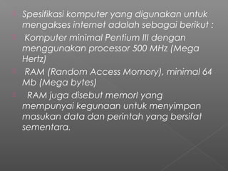  Spesifikasi komputer yang digunakan untuk
mengakses internet adalah sebagai berikut :
 Komputer minimal Pentium III dengan
menggunakan processor 500 MHz (Mega
Hertz)
 RAM (Random Access Momory), minimal 64
Mb (Mega bytes)
   RAM juga disebut memorI yang
mempunyai kegunaan untuk menyimpan
masukan data dan perintah yang bersifat
sementara.
 