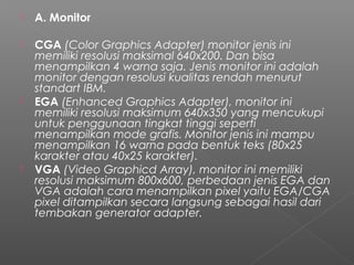  A. Monitor
 CGA (Color Graphics Adapter) monitor jenis ini
memiliki resolusi maksimal 640x200. Dan bisa
menampilkan 4 warna saja. Jenis monitor ini adalah
monitor dengan resolusi kualitas rendah menurut
standart IBM.
 EGA (Enhanced Graphics Adapter), monitor ini
memiliki resolusi maksimum 640x350 yang mencukupi
untuk penggunaan tingkat tinggi seperti
menampilkan mode grafis. Monitor jenis ini mampu
menampilkan 16 warna pada bentuk teks (80x25
karakter atau 40x25 karakter).
 VGA (Video Graphicd Array), monitor ini memiliki
resolusi maksimum 800x600, perbedaan jenis EGA dan
VGA adalah cara menampilkan pixel yaitu EGA/CGA
pixel ditampilkan secara langsung sebagai hasil dari
tembakan generator adapter.
 