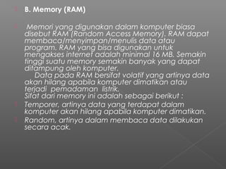  B. Memory (RAM)
  Memori yang digunakan dalam komputer biasa
disebut RAM (Random Access Memory). RAM dapat
membaca/menyimpan/menulis data atau
program. RAM yang bisa digunakan untuk
mengakses internet adalah minimal 16 MB. Semakin
tinggi suatu memory semakin banyak yang dapat
ditampung oleh komputer.
     Data pada RAM bersifat volatif yang artinya data
akan hilang apabila komputer dimatikan atau
terjadi  pemadaman  listrik.
Sifat dari memory ini adalah sebagai berikut :
 Temporer, artinya data yang terdapat dalam
komputer akan hilang apabila komputer dimatikan.
 Random, artinya dalam membaca data dilakukan
secara acak.
 
