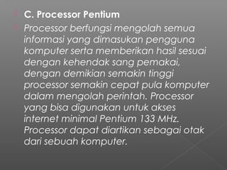  C. Processor Pentium
 Processor berfungsi mengolah semua
informasi yang dimasukan pengguna
komputer serta memberikan hasil sesuai
dengan kehendak sang pemakai,
dengan demikian semakin tinggi
processor semakin cepat pula komputer
dalam mengolah perintah. Processor
yang bisa digunakan untuk akses
internet minimal Pentium 133 MHz.
Processor dapat diartikan sebagai otak
dari sebuah komputer.
 