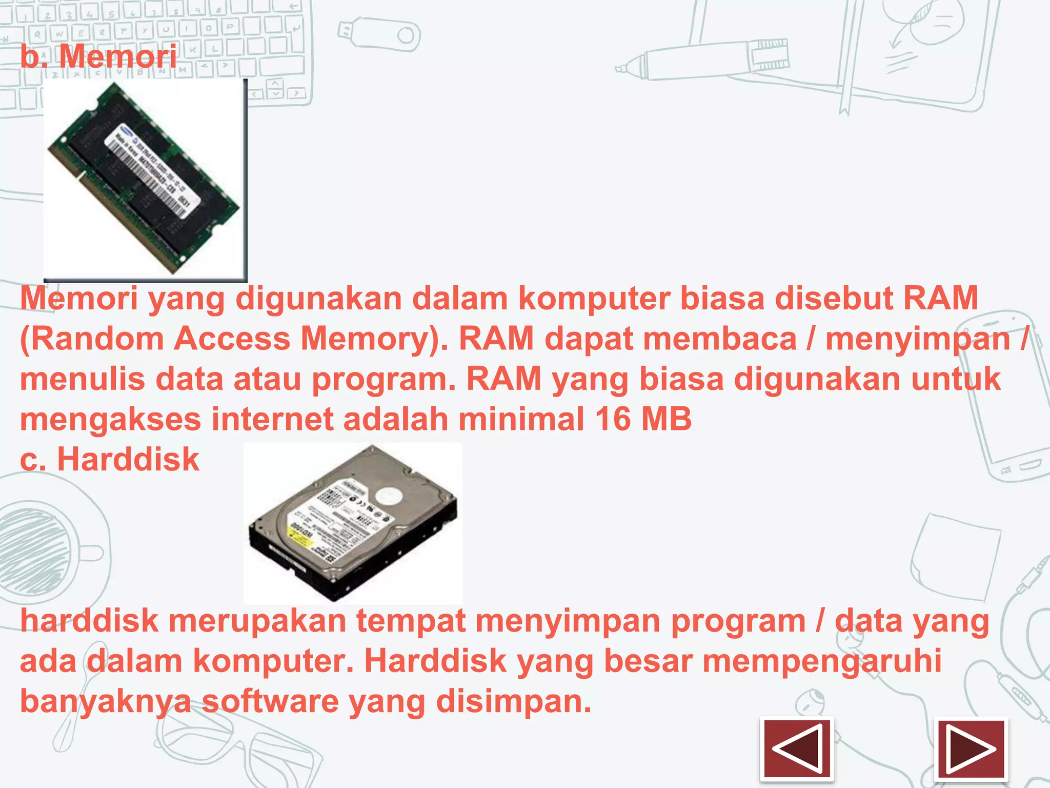 b. Memori
Memori yang digunakan dalam komputer biasa disebut RAM
(Random Access Memory). RAM dapat membaca / menyimpan /
menulis data atau program. RAM yang biasa digunakan untuk
mengakses internet adalah minimal 16 MB
c. Harddisk
harddisk merupakan tempat menyimpan program / data yang
ada dalam komputer. Harddisk yang besar mempengaruhi
banyaknya software yang disimpan.
 