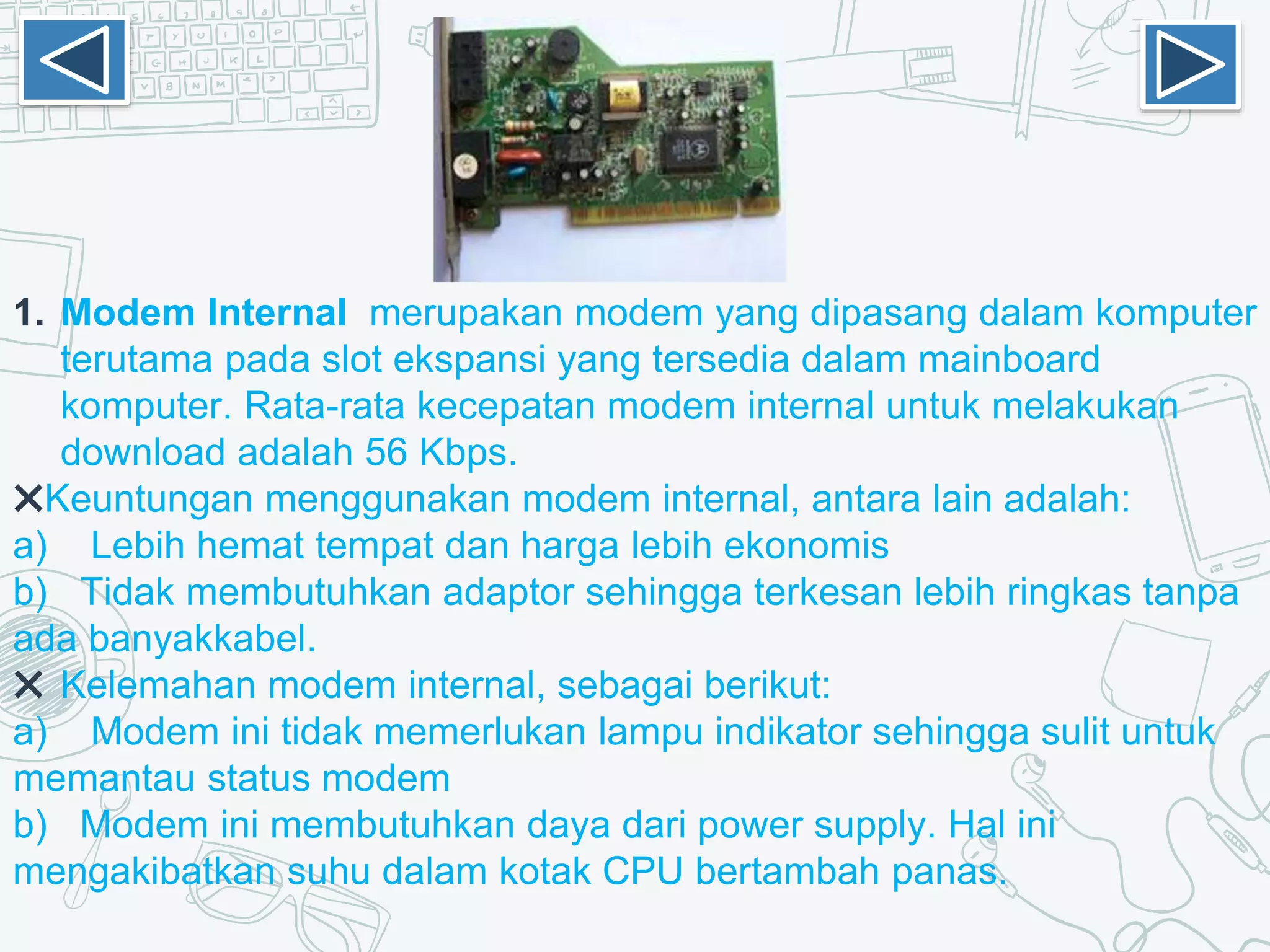 1. Modem Internal merupakan modem yang dipasang dalam komputer
terutama pada slot ekspansi yang tersedia dalam mainboard
komputer. Rata-rata kecepatan modem internal untuk melakukan
download adalah 56 Kbps.
✖Keuntungan menggunakan modem internal, antara lain adalah:
a) Lebih hemat tempat dan harga lebih ekonomis
b) Tidak membutuhkan adaptor sehingga terkesan lebih ringkas tanpa
ada banyakkabel.
✖ Kelemahan modem internal, sebagai berikut:
a) Modem ini tidak memerlukan lampu indikator sehingga sulit untuk
memantau status modem
b) Modem ini membutuhkan daya dari power supply. Hal ini
mengakibatkan suhu dalam kotak CPU bertambah panas.
 