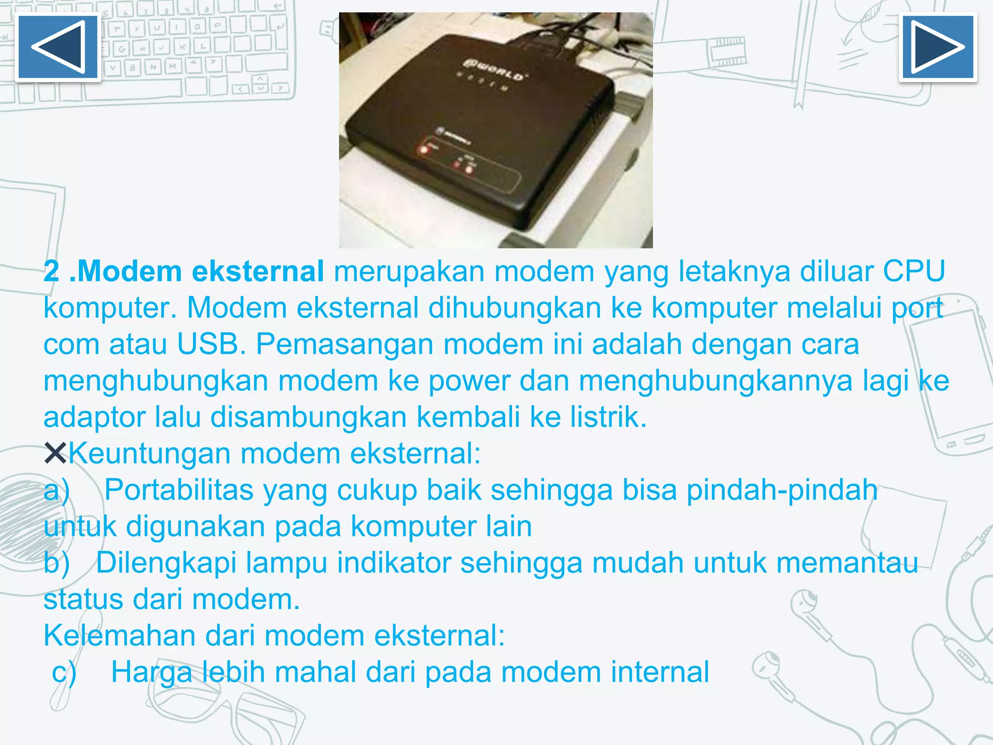 2 .Modem eksternal merupakan modem yang letaknya diluar CPU
komputer. Modem eksternal dihubungkan ke komputer melalui port
com atau USB. Pemasangan modem ini adalah dengan cara
menghubungkan modem ke power dan menghubungkannya lagi ke
adaptor lalu disambungkan kembali ke listrik.
✖Keuntungan modem eksternal:
a) Portabilitas yang cukup baik sehingga bisa pindah-pindah
untuk digunakan pada komputer lain
b) Dilengkapi lampu indikator sehingga mudah untuk memantau
status dari modem.
Kelemahan dari modem eksternal:
c) Harga lebih mahal dari pada modem internal
 