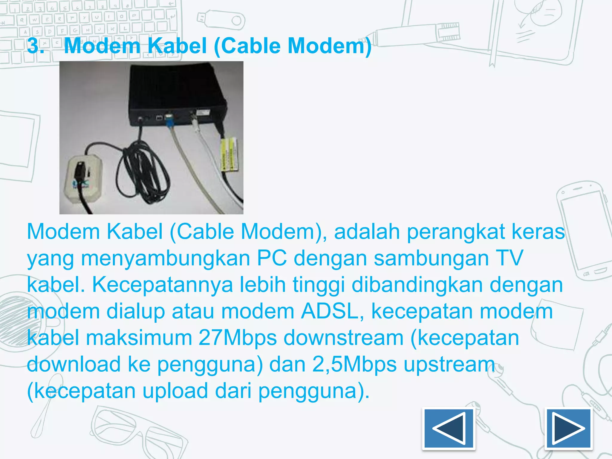 3. Modem Kabel (Cable Modem)
Modem Kabel (Cable Modem), adalah perangkat keras
yang menyambungkan PC dengan sambungan TV
kabel. Kecepatannya lebih tinggi dibandingkan dengan
modem dialup atau modem ADSL, kecepatan modem
kabel maksimum 27Mbps downstream (kecepatan
download ke pengguna) dan 2,5Mbps upstream
(kecepatan upload dari pengguna).
 