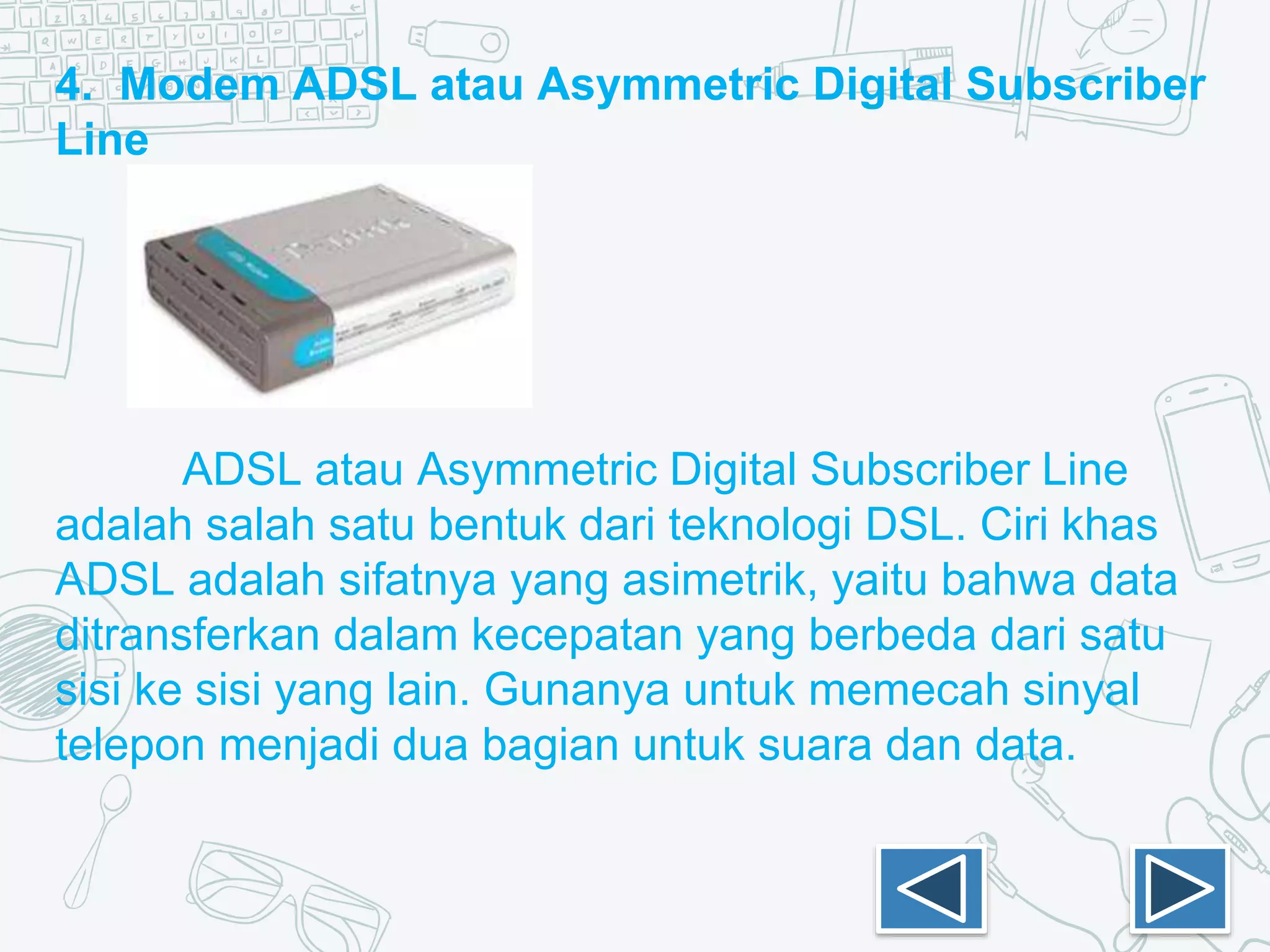4. Modem ADSL atau Asymmetric Digital Subscriber
Line
ADSL atau Asymmetric Digital Subscriber Line
adalah salah satu bentuk dari teknologi DSL. Ciri khas
ADSL adalah sifatnya yang asimetrik, yaitu bahwa data
ditransferkan dalam kecepatan yang berbeda dari satu
sisi ke sisi yang lain. Gunanya untuk memecah sinyal
telepon menjadi dua bagian untuk suara dan data.
 