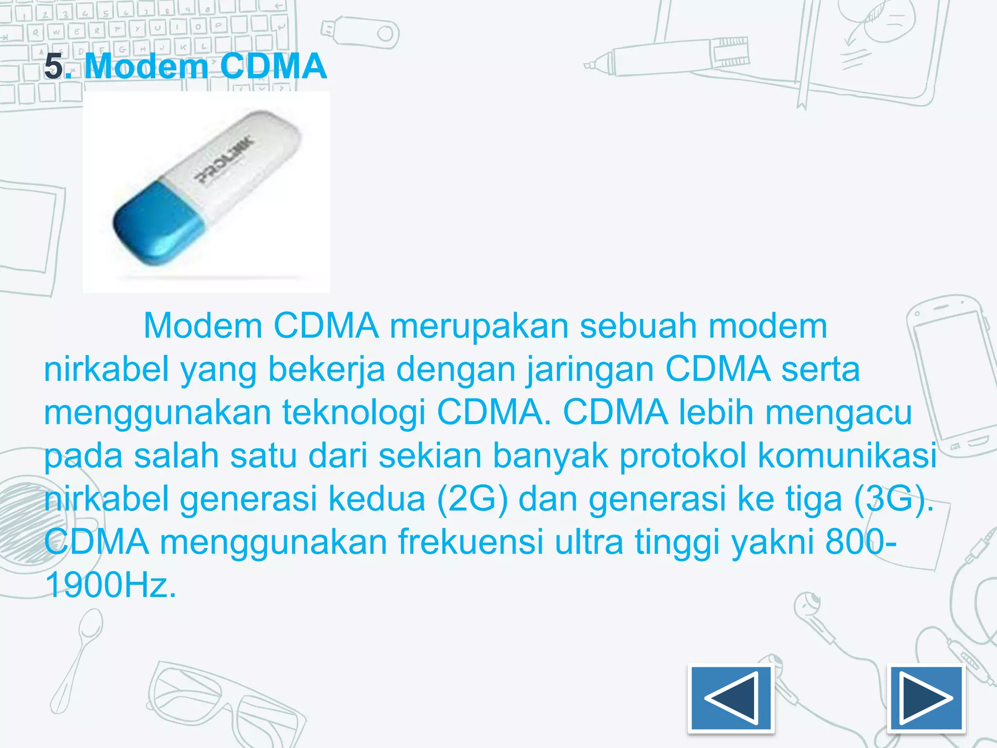 5. Modem CDMA
Modem CDMA merupakan sebuah modem
nirkabel yang bekerja dengan jaringan CDMA serta
menggunakan teknologi CDMA. CDMA lebih mengacu
pada salah satu dari sekian banyak protokol komunikasi
nirkabel generasi kedua (2G) dan generasi ke tiga (3G).
CDMA menggunakan frekuensi ultra tinggi yakni 800-
1900Hz.
 