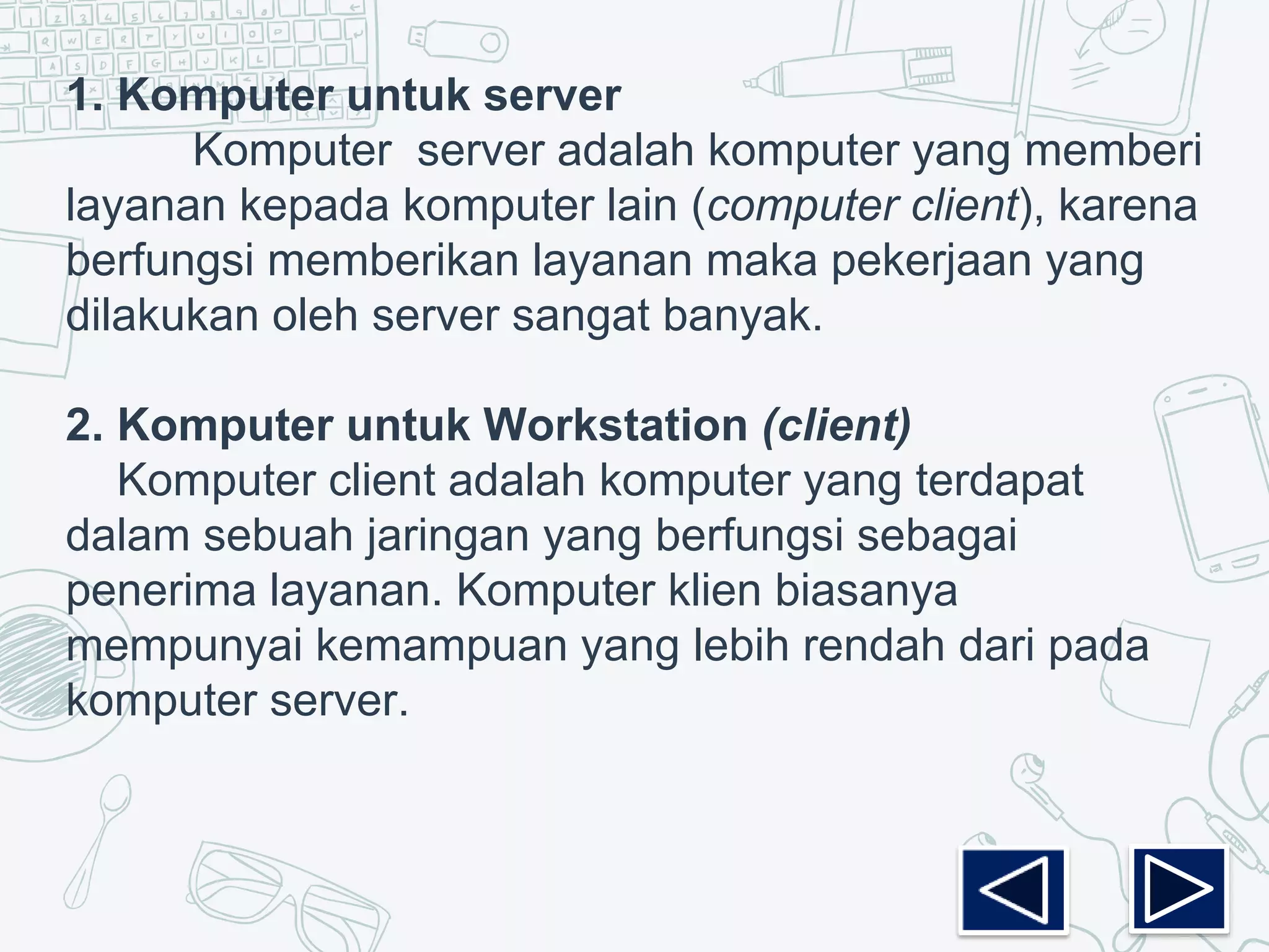 1. Komputer untuk server
Komputer server adalah komputer yang memberi
layanan kepada komputer lain (computer client), karena
berfungsi memberikan layanan maka pekerjaan yang
dilakukan oleh server sangat banyak.
2. Komputer untuk Workstation (client)
Komputer client adalah komputer yang terdapat
dalam sebuah jaringan yang berfungsi sebagai
penerima layanan. Komputer klien biasanya
mempunyai kemampuan yang lebih rendah dari pada
komputer server.
 