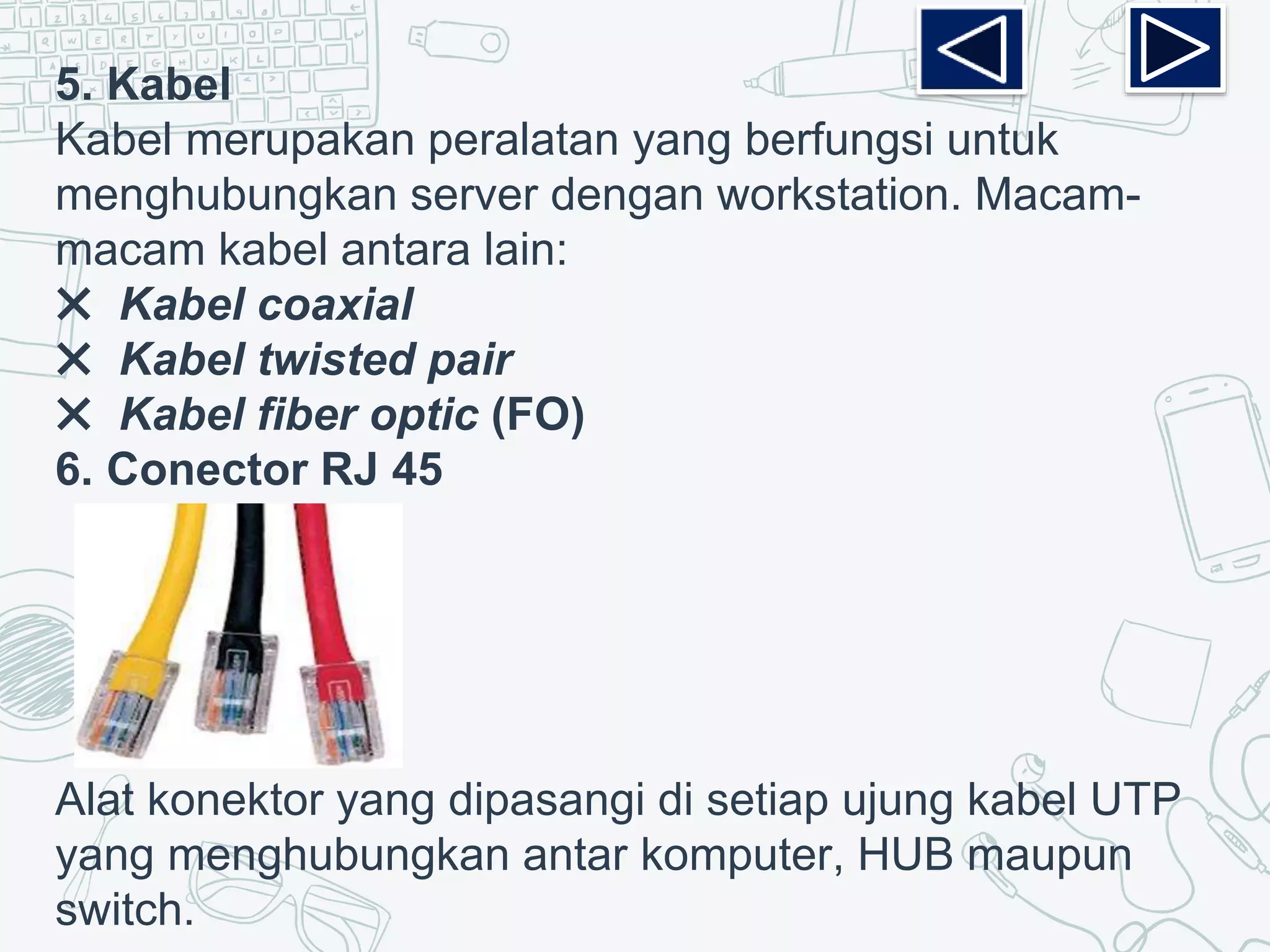 5. Kabel
Kabel merupakan peralatan yang berfungsi untuk
menghubungkan server dengan workstation. Macam-
macam kabel antara lain:
✖ Kabel coaxial
✖ Kabel twisted pair
✖ Kabel fiber optic (FO)
6. Conector RJ 45
Alat konektor yang dipasangi di setiap ujung kabel UTP
yang menghubungkan antar komputer, HUB maupun
switch.
 