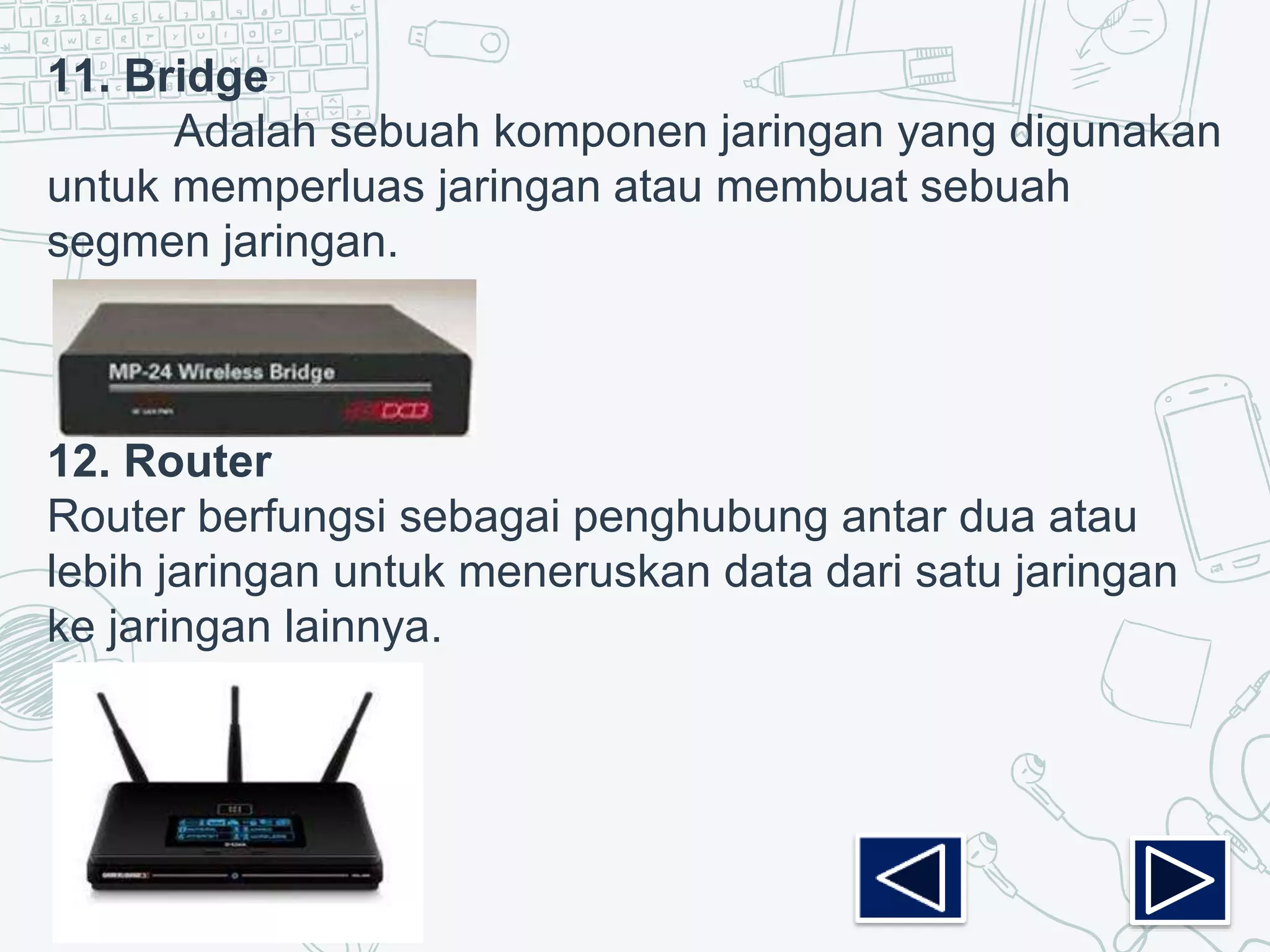11. Bridge
Adalah sebuah komponen jaringan yang digunakan
untuk memperluas jaringan atau membuat sebuah
segmen jaringan.
12. Router
Router berfungsi sebagai penghubung antar dua atau
lebih jaringan untuk meneruskan data dari satu jaringan
ke jaringan lainnya.
 