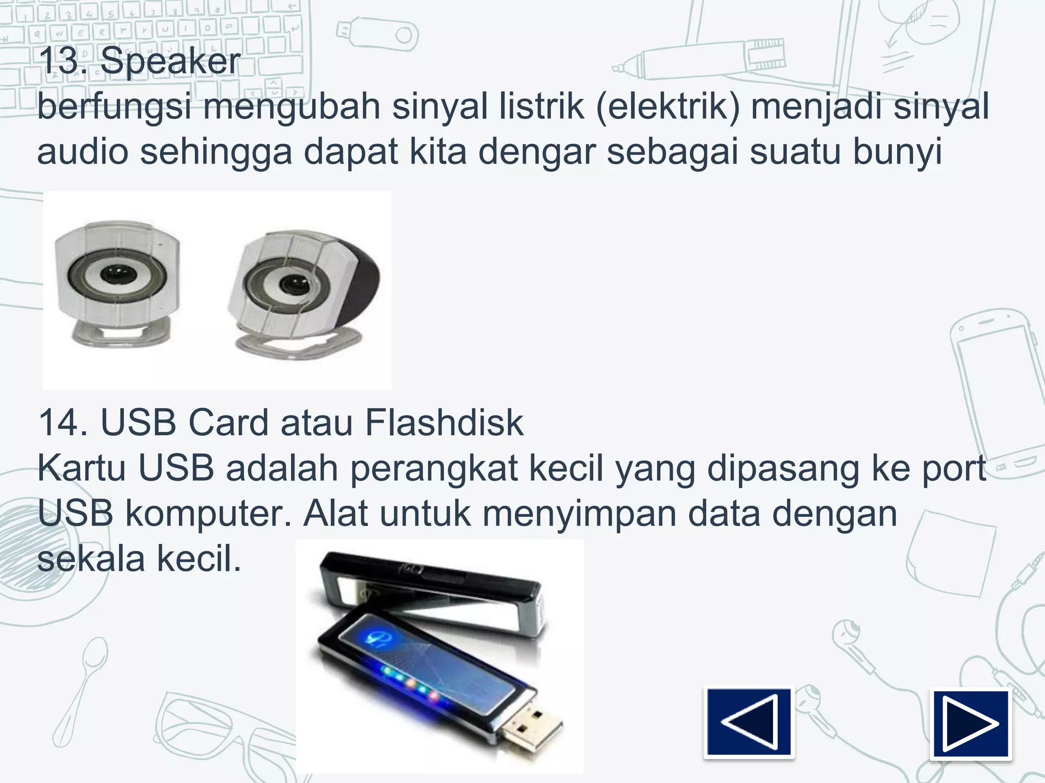 13. Speaker
berfungsi mengubah sinyal listrik (elektrik) menjadi sinyal
audio sehingga dapat kita dengar sebagai suatu bunyi
14. USB Card atau Flashdisk
Kartu USB adalah perangkat kecil yang dipasang ke port
USB komputer. Alat untuk menyimpan data dengan
sekala kecil.
 