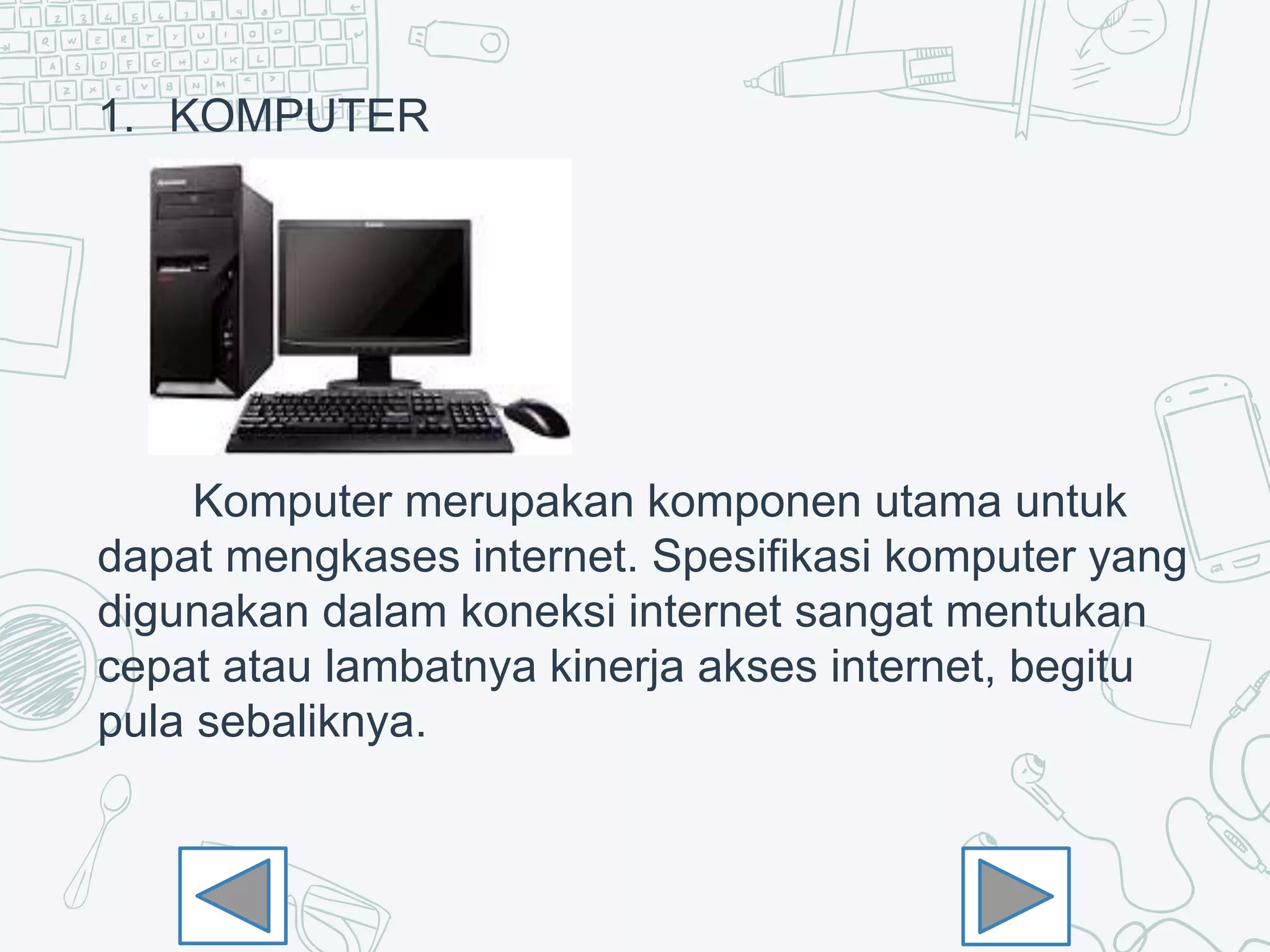 1. KOMPUTER
Komputer merupakan komponen utama untuk
dapat mengkases internet. Spesifikasi komputer yang
digunakan dalam koneksi internet sangat mentukan
cepat atau lambatnya kinerja akses internet, begitu
pula sebaliknya.
 