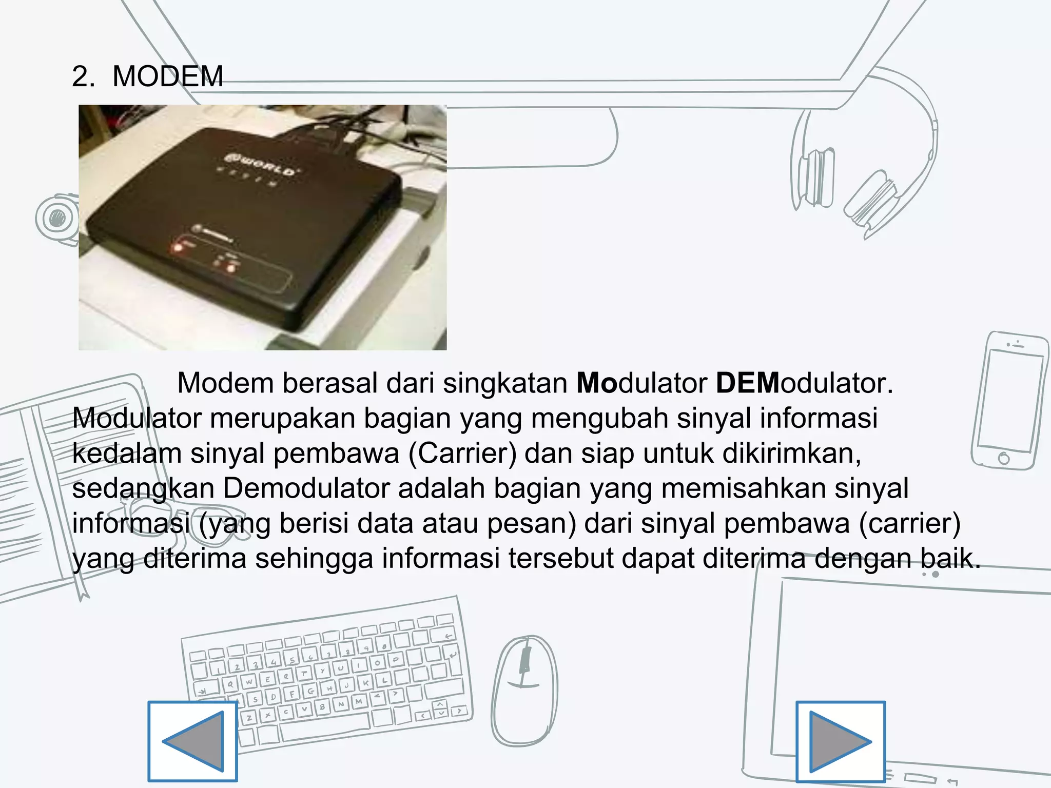 2. MODEM
Modem berasal dari singkatan Modulator DEModulator.
Modulator merupakan bagian yang mengubah sinyal informasi
kedalam sinyal pembawa (Carrier) dan siap untuk dikirimkan,
sedangkan Demodulator adalah bagian yang memisahkan sinyal
informasi (yang berisi data atau pesan) dari sinyal pembawa (carrier)
yang diterima sehingga informasi tersebut dapat diterima dengan baik.
 