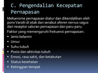C. Pengendalian Kecepatan
Pernapasan
Mekanisme pernapasan diatur dan dikendalikan oleh
ponsVarolii di otak dan serabut aferen nervus vagus
dari reseptor saluran pernapasan dan paru-paru.
Faktor yang memengaruhi frekuensi pernapasan:
 Jenis kelamin
 Umur
 Suhu tubuh
 Posisi dan aktivitas tubuh
 Emosi, rasa sakit, dan ketakutan
 Status kesehatan
 Ketinggian tempat
 