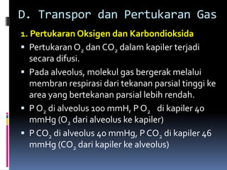 D. Transpor dan Pertukaran Gas
1. Pertukaran Oksigen dan Karbondioksida
 Pertukaran O2 dan CO2 dalam kapiler terjadi
secara difusi.
 Pada alveolus, molekul gas bergerak melalui
membran respirasi dari tekanan parsial tinggi ke
area yang bertekanan parsial lebih rendah.
 P O2 di alveolus 100 mmH, P O2 di kapiler 40
mmHg (O2 dari alveolus ke kapiler)
 P CO2 di alveolus 40 mmHg, P CO2 di kapiler 46
mmHg (CO2 dari kapiler ke alveolus)
 