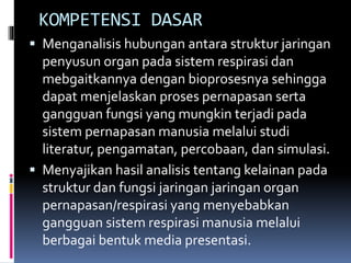 KOMPETENSI DASAR
 Menganalisis hubungan antara struktur jaringan
penyusun organ pada sistem respirasi dan
mebgaitkannya dengan bioprosesnya sehingga
dapat menjelaskan proses pernapasan serta
gangguan fungsi yang mungkin terjadi pada
sistem pernapasan manusia melalui studi
literatur, pengamatan, percobaan, dan simulasi.
 Menyajikan hasil analisis tentang kelainan pada
struktur dan fungsi jaringan jaringan organ
pernapasan/respirasi yang menyebabkan
gangguan sistem respirasi manusia melalui
berbagai bentuk media presentasi.
 