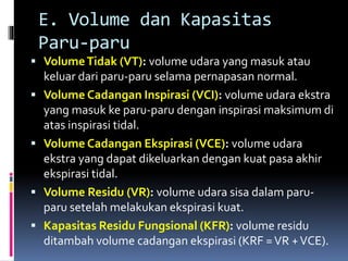 E. Volume dan Kapasitas
Paru-paru
 VolumeTidak (VT): volume udara yang masuk atau
keluar dari paru-paru selama pernapasan normal.
 Volume Cadangan Inspirasi (VCI): volume udara ekstra
yang masuk ke paru-paru dengan inspirasi maksimum di
atas inspirasi tidal.
 Volume Cadangan Ekspirasi (VCE): volume udara
ekstra yang dapat dikeluarkan dengan kuat pasa akhir
ekspirasi tidal.
 Volume Residu (VR): volume udara sisa dalam paru-
paru setelah melakukan ekspirasi kuat.
 Kapasitas Residu Fungsional (KFR): volume residu
ditambah volume cadangan ekspirasi (KRF =VR +VCE).
 